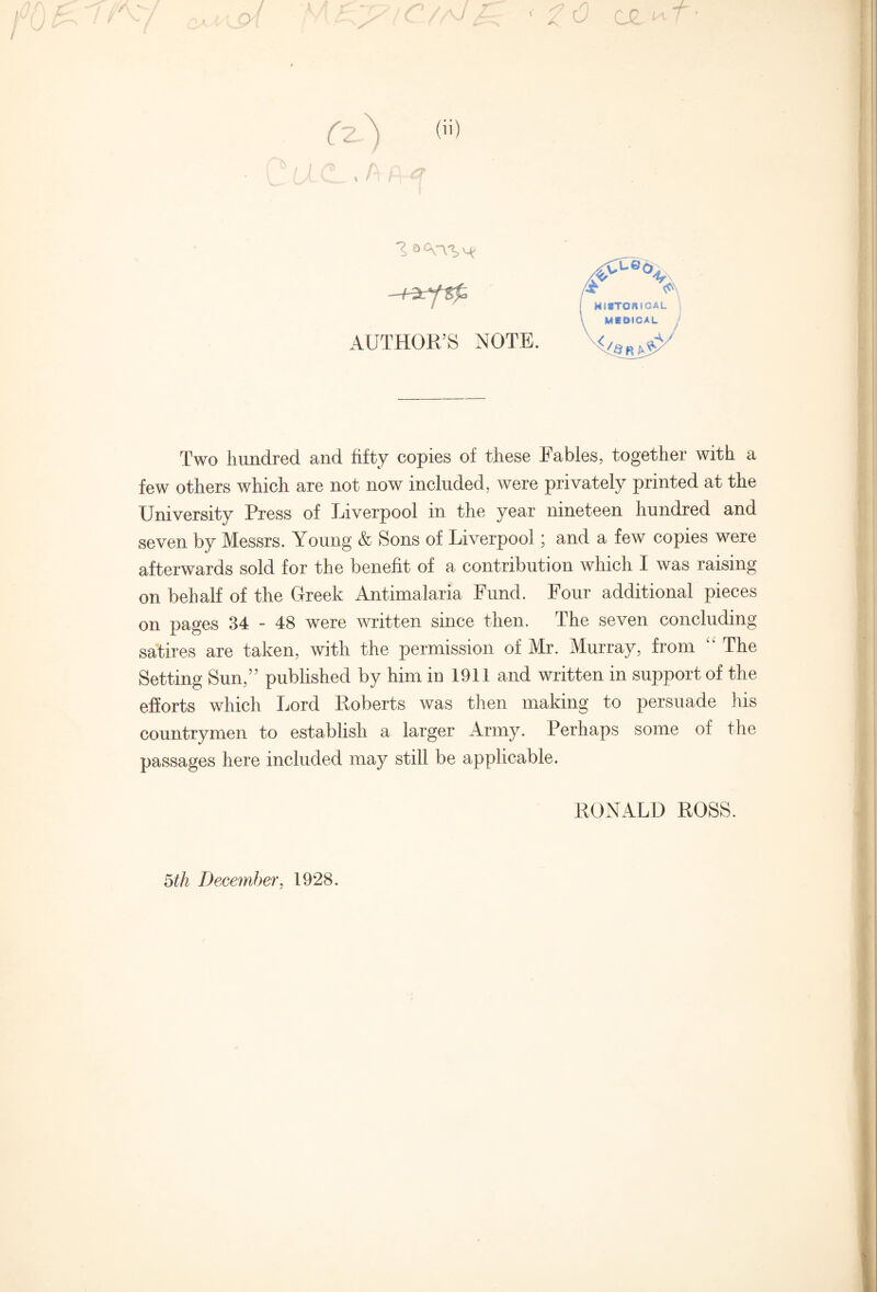 / f 1> 0 <VV*> AUTHOR’S NOTE. Two hundred and fifty copies of these Fables, together with a few others which are not now included, were privately printed at the University Press of Liverpool in the year nineteen hundred and seven by Messrs. Young & Sons of Liverpool; and a few copies were afterwards sold for the benefit of a contribution which I was raising on behalf of the Greek Antimalaria Fund. Four additional pieces on pages 34 - 48 were written since then. The seven concluding satires are taken, with the permission of Mr. Murray, from  The Setting Sun,” published by him in 1911 and written in support of the efforts which Lord Roberts was then making to persuade his countrymen to establish a larger Army. Perhaps some of the passages here included may still be applicable. RONALD ROSS. 5th December, 1928.