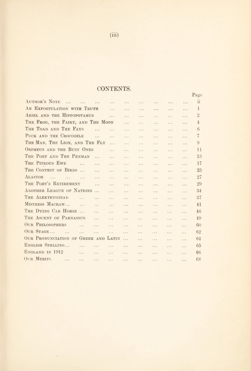 (ill) CONTENTS. Page xVuthor’s Note ... ... ... ... ... ... ... ... ... ii An Expostulation with Truth . 1 Ariel and the Hippopotamus 2 The Frog, the Fairy, and The Moon . 4 The Toad and The Fays . 6 Puck and the Crocodile . 7 The Man, The Lion, and The Fly. 9 Orpheus and the Busy Ones ... ... ... ... ... ... 11 The Poet and The Penman. 13 The Piteous Ewe . 17 The Contest of Birds. 23 Alastor . 27 The Poet’s Retirement ... ... ... ... ... ... ... 29 Another League of Nations. 34 The Alektryoniad ... ... ... ... ... ... ... ... 37 Mistress Macraw. 41 The Dying Cab Horse. 46 The Ascent of Parnassus ... 49 Our Philosophers . 60 Our Stage. 62 Our Pronunciation of Greek and Latin .. 64 English Spelling. 65 England in 1912 . ... 66 Our Merits . 68