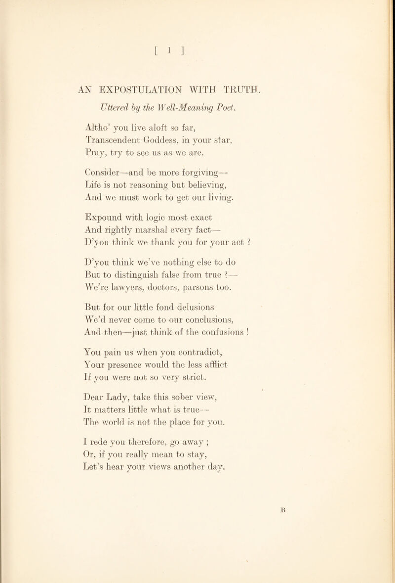 AN EXPOSTULATION WITH TRUTH. Uttered by the Well-Meaning Poet. Altho’ you live aloft so far, Transcendent Goddess, in your star, Pray, try to see us as we are. Consider—and be more forgiving— Life is not reasoning but believing, And we must work to get our living. Expound with logic most exact And rightly marshal every fact— DAou think we thank vou for your act ? H’vou think we’ve nothing else to do •j o But to distinguish false from true ?— We’re lawyers, doctors, parsons too. But for our little fond delusions We’d never come to our conclusions, And then—just think of the confusions ! You pain us when you contradict, Your presence would the less afflict If you were not so very strict. Hear Lady, take this sober view, It matters little what is true— The world is not the place for you. I rede you therefore, go away ; Or, if you really mean to stay, Let’s hear your views another day.