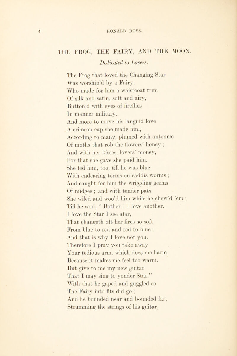 THE FROG, THE FAIRY, AND THE MOON. Dedicated to Lovers. The Frog that loved the Changing Star Was worship’d by a Fairy, Who made for him a waistcoat trim Of silk and satin, soft and airy, Button’d with eyes of fireflies V In manner military. And more to move his languid love A crimson cap she made him, According to many, plumed with antennae Of moths that rob the flowers’ honey ; And with her kisses, lovers’ money, For that she gave she paid him. She fed him, too, till he was blue, With endearing terms on caddis worms ; And caught for him the wriggling germs Of midges ; and with tender pats She wiled and woo’d him while he chew’d ’em ; Till he said, “ Bother ! I love another. I love the Star I see afar, That changeth oft her fires so soft From blue to red and red to blue ; And that is why I love not you. Therefore I pray you take away Your tedious arm, which does me harm Because it makes me feel too warm. But give to me my new guitar That I may sing to yonder Star.” With that he gaped and guggled so The Fairy into fits did go ; And he bounded near and bounded far, Strumming the strings of his guitar,