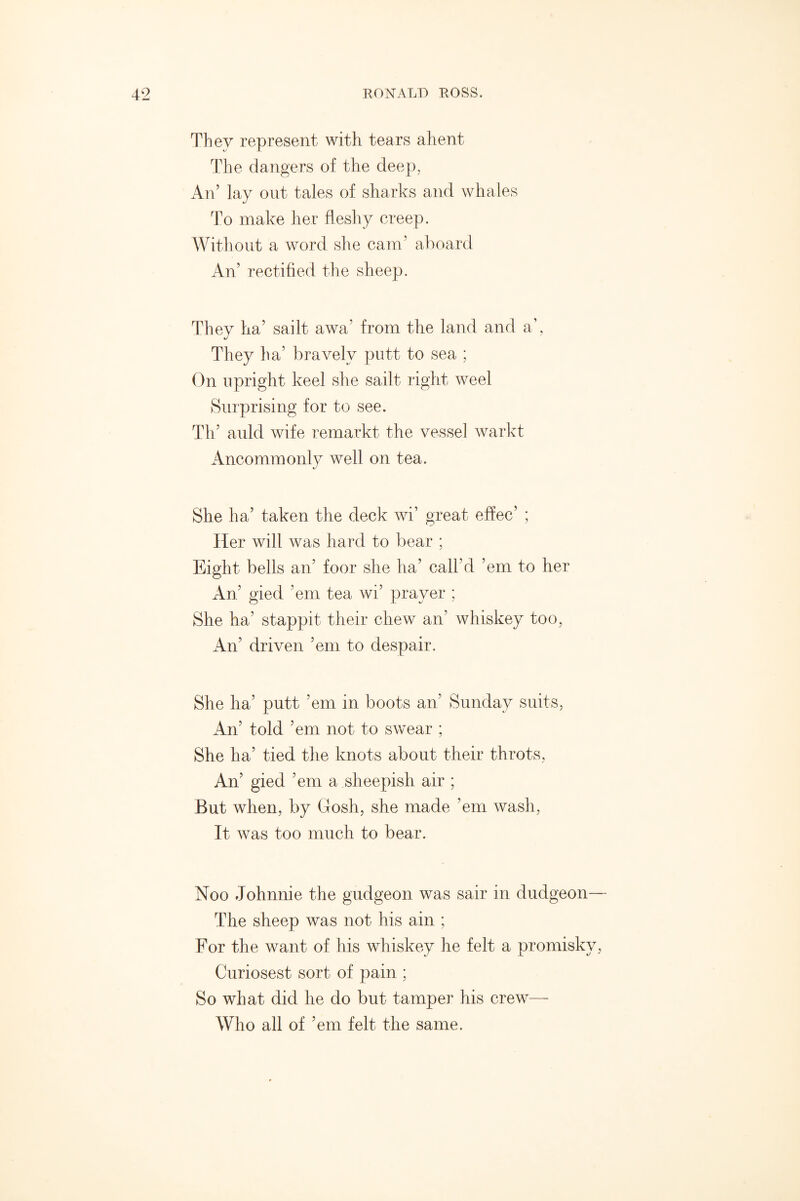 They represent with tears ahent The dangers of the deep, An’ lay out tales of sharks and whales To make her fleshy creep. Without a word she cam’ aboard An’ rectified the sheep. They ha’ sailt awa’ from the land and a’, They ha7 bravely putt to sea ; On upright keel she sailt right weel Surprising for to see. Th’ auld wife remarkt the vessel warkt Ancommonly well on tea. She ha’ taken the deck wi’ great effec’ ; Her will was hard to bear ; Eight bells an5 foor she ha’ call’d ’em to her An’ gied ’em tea wi’ prayer ; She ha’ stappit their chew an’ whiskey too, An’ driven ’em to despair. She ha’ putt ’em in boots an’ Sunday suits, An’ told ’em not to swear ; She ha’ tied the knots about their throts, An’ gied ’em a sheepish air ; But when, by Grosh, she made ’em wash, It was too much to bear. Noo Johnnie the gudgeon was sair in dudgeon— The sheep was not his ain ; For the want of his whiskey he felt a promisky, Curiosest sort of pain ; So what did he do but tamper his crew— Who all of ’em felt the same.