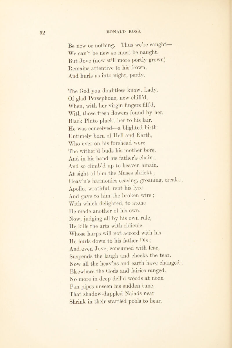 Be new or nothing. Thus we’re caught We can’t be new so must be naught. But Jove (now still more portly grown) Remains attentive to his frown, And hurls us into night, perdy. The God you doubtless know, Lady. Of glad Persephone, new-chill’d, When, with her virgin fingers fill’d, With those fresh flowers found by her, Black Pluto pluckt her to his lair. He was conceived-—a blighted birth Untimely born of Hell and Earth, Who ever on his forehead wore The wither’d buds his mother bore, And in his hand his father’s chain ; And so climb’d up to heaven amain. At sight of him the Muses shriekt ; Heav’n’s harmonies ceasing, groaning, creakt; Apollo, wrathful, rent his lyre And gave to him the broken wire ; With which delighted, to atone He made another of his own. Now, judging all by his own rule, He kills the arts with ridicule. Whose harps will not accord with his He hurls down to his father Dis ; And even Jove, consumed with fear, Suspends the laugh and checks the tear. Now all the heav’ns and earth have changed ; Elsewhere the Gods and fairies ranged. No more in deep-dell’d woods at noon Pan pipes unseen his sudden tune, That shadow-dappled Naiads near Shrink in their startled pools to bear.