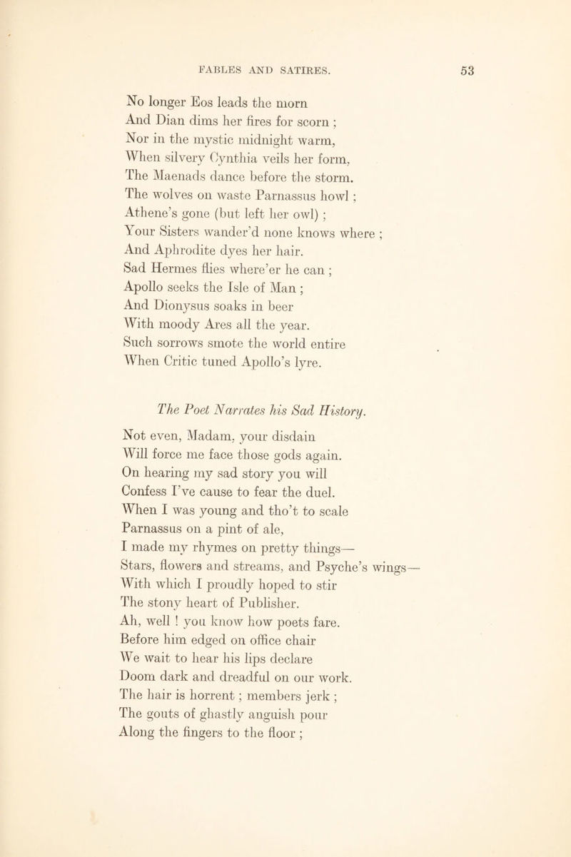 No longer Eos leads the morn And Dian dims her fires for scorn ; Nor in the mystic midnight warm, When silvery Cynthia veils her form. The Maenads dance before the storm. The wolves on waste Parnassus howl ; Athene’s gone (but left her owl) ; Tour Sisters wander’d none knows where ; And Aphrodite dyes her hair. Sad Hermes flies where’er he can ; Apollo seeks the Isle of Man ; And Dionysus soaks in beer With moody Ares all the year. Such sorrows smote the world entire When Critic tuned Apollo’s lyre. The Poet Narrates his Sad History. Not even, Madam, vour disdain Will force me face those gods again. On hearing my sad story you will Confess I’ve cause to fear the duel. When I was young and tho’t to scale Parnassus on a pint of ale, I made my rhymes on pretty things— Stars, flowers and streams, and Psyche’s wings— With which I proudly hoped to stir The stony heart of Publisher. Ah, well ! you know how poets fare. Before him edged on office chair We wait to hear his lips declare Doom dark and dreadful on our work. The hair is horrent; members jerk ; The gouts of ghastly anguish pour Along the fingers to the floor ;