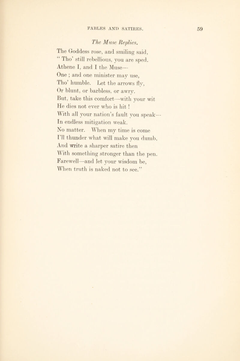 The Muse Replies. The Goddess rose, and smiling said, “ Tho’ still rebellious, you are sped. Athene I, and I the Muse— One ; and one minister may use, Tho’ humble. Let the arrows fly, Or blunt, or barbless, or awry. But, take this comfort—with your wit He dies not ever who is hit ! With all your nation’s fault you speak— In endless mitigation weak. No matter. When my time is come Til thunder what will make you dumb, And write a sharper satire then With something stronger than the pen. Farewell—and let your wisdom be, When truth is naked not to see.”