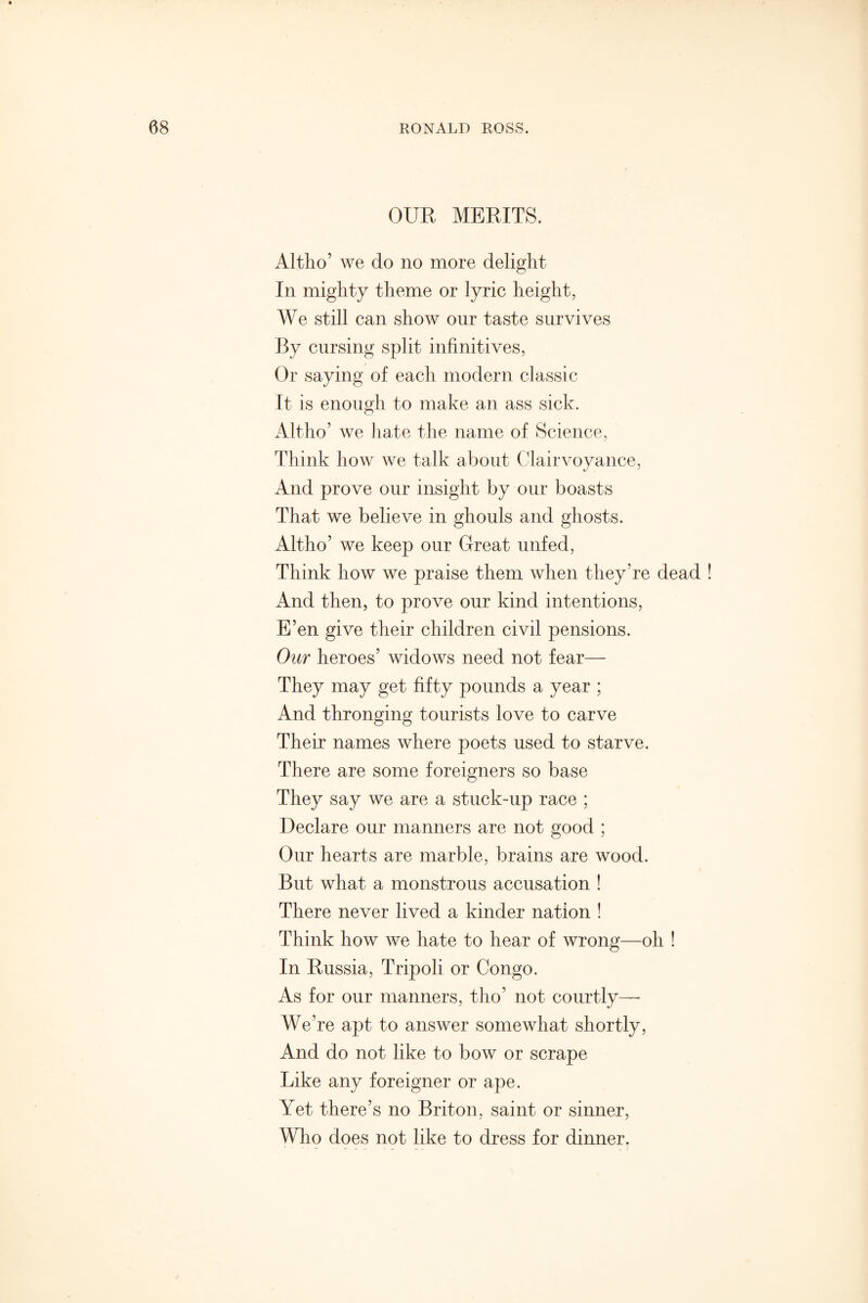 OUR MERITS. Altho’ we do no more delight In mighty theme or lyric height, We still can show our taste survives By cursing split infinitives, Or saying of each modern classic It is enough to make an ass sick. Altho’ we hate the name of Science, Think how we talk about Clairvoyance, And prove our insight by our boasts That we believe in ghouls and ghosts. Altho’ we keep our Great unfed, Think how we praise them when they’re dead And then, to prove our kind intentions, E’en give their children civil pensions. Our heroes’ widows need not fear— They may get fifty pounds a year ; And thronging tourists love to carve Their names where poets used to starve. There are some foreigners so base They say we are a stuck-up race ; Declare our manners are not good ; Our hearts are marble, brains are wood. But what a monstrous accusation ! There never lived a kinder nation ! Think how we hate to hear of wrong—oh ! In Russia, Tripoli or Congo. As for our manners, tho’ not courtly—- We’re apt to answer somewhat shortly, And do not like to bow or scrape Like any foreigner or ape. Yet there’s no Briton, saint or sinner, Who does not like to dress for dinner.