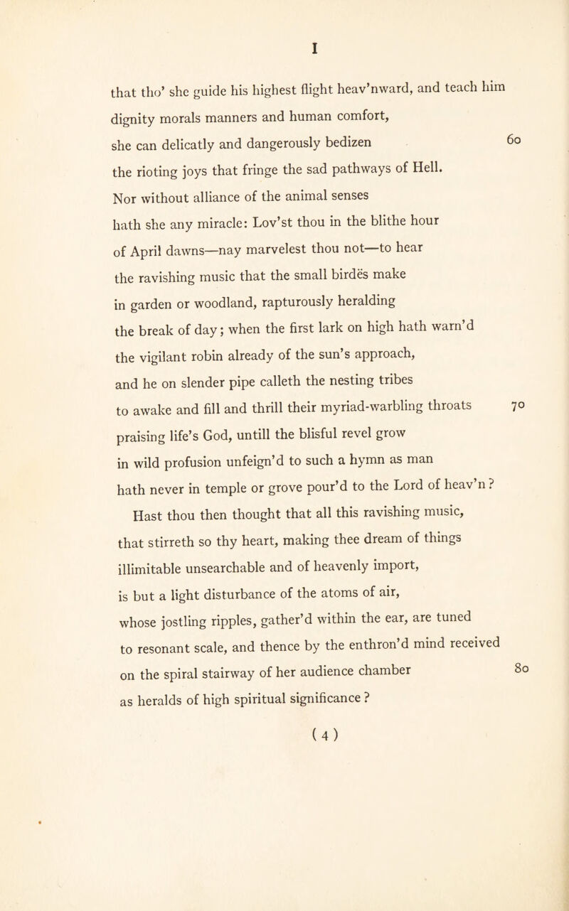 that tlio’ she guide his highest flight heav’nward, and teach him dignity morals manners and human comfort, she can delicatly and dangerously bedizen 60 the rioting joys that fringe the sad pathways of Hell. Nor without alliance of the animal senses hath she any miracle: Lov’st thou in the blithe hour of April dawns—nay marvelest thou not—to hear the ravishing music that the small birdes make in garden or woodland, rapturously heralding the break of day; when the first lark on high hath warn’d the vigilant robin already of the sun’s approach, and he on slender pipe calleth the nesting tribes to awake and fill and thrill their myriad-warbling throats 7° praising life’s God, untill the blisful revel grow in wild profusion unfeign’d to such a hymn as man hath never in temple or grove pour’d to the Lord of heav’n ? Hast thou then thought that all this ravishing music, that stirreth so thy heart, making thee dream of things illimitable unsearchable and of heavenly import, is but a light disturbance of the atoms of air, whose jostling ripples, gather’d within the ear, are tuned to resonant scale, and thence by the enthron’d mind received on the spiral stairway of her audience chamber 8c as heralds of high spiritual significance ?