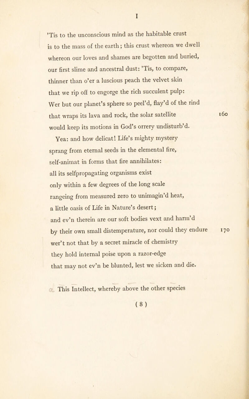 ’Tis to the unconscious mind as the habitable crust is to the mass of the earth; this crust whereon we dwell whereon our loves and shames are begotten and buried, our first slime and ancestral dust: ’Tis, to compare, thinner than o’er a luscious peach the velvet skin that we rip off to engorge the rich succulent pulp: Wer but our planet’s sphere so peel’d, flay’d of the rind that wraps its lava and rock, the solar satellite 160 would keep its motions in God’s orrery undisturb’d. Yea: and how delicat! Life’s mighty mystery sprang from eternal seeds in the elemental fire, self-animat in forms that fire annihilates: all its selfpropagating organisms exist only within a few degrees of the long scale rangeing from measured zero to unimagin’d heat, a little oasis of Life in Nature’s desert; and ev’n therein are our soft bodies vext and harm’d by their own small distemperature, nor could they endure 170 wer’t not that by a secret miracle of chemistry they hold internal poise upon a razor-edge that may not ev’n be blunted, lest we sicken and die. This Intellect, whereby above the other species