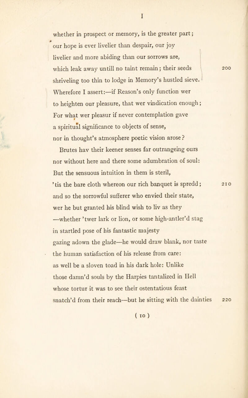 whether in prospect or memory, is the greater part; our hope is ever livelier than despair, our joy livelier and more abiding than our sorrows are, which leak away untill no taint remain; their seeds shriveling too thin to lodge in Memory’s hustled sieve. < Wherefore I assert:—if Reason’s only function wer to heighten our pleasure, that wer vindication enough; For what wer pleasur if never contemplation gave a spiritual significance to objects of sense, nor in thought’s atmosphere poetic vision arose ? Brutes hav their keener senses far outrangeing ours nor without here and there some adumbration of soul: But the sensuous intuition in them is steril, ’tis the bare cloth whereon our rich banquet is spredd; and so the sorrowful sufferer who envied their state, wer he but granted his blind wish to liv as they —whether ’twer lark or lion, or some high-antler’d stag in startled pose of his fantastic majesty gazing adown the glade—he would draw blank, nor taste the human satisfaction of his release from care: as well be a sloven toad in his dark hole: Unlike those damn’d souls by the Harpies tantalized in Hell whose tortur it was to see their ostentatious feast snatch’d from their reach—but he sitting with the dainties 200 210 220