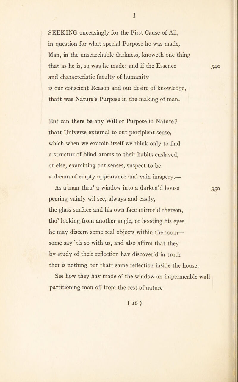 SEEKING unceasingly for the First Cause of All, in question for what special Purpose he was made, Man, in the unsearchable darkness, knoweth one thing that as he is, so was he made: and if the Essence 340 and characteristic faculty of humanity is our conscient Reason and our desire of knowledge, thatt was Nature’s Purpose in the making of man. But can there be any Will or Purpose in Nature ? thatt Universe external to our percipient sense, which when we examin itself we think only to find a structur of blind atoms to their habits enslaved, or else, examining our senses, suspect to be a dream of empty appearance and vain imagery.— As a man thru’ a window into a darken’d house 350 peering vainly wil see, always and easily, the glass surface and his own face mirror’d thereon, tho’ looking from another angle, or hooding his eyes he may discern some real objects within the room— some say ’ tis so with us, and also affirm that they by study of their reflection hav discover’d in truth ther is nothing but thatt same reflection inside the house. See how they hav made o’ the window an impermeable wall partitioning man off from the rest of nature