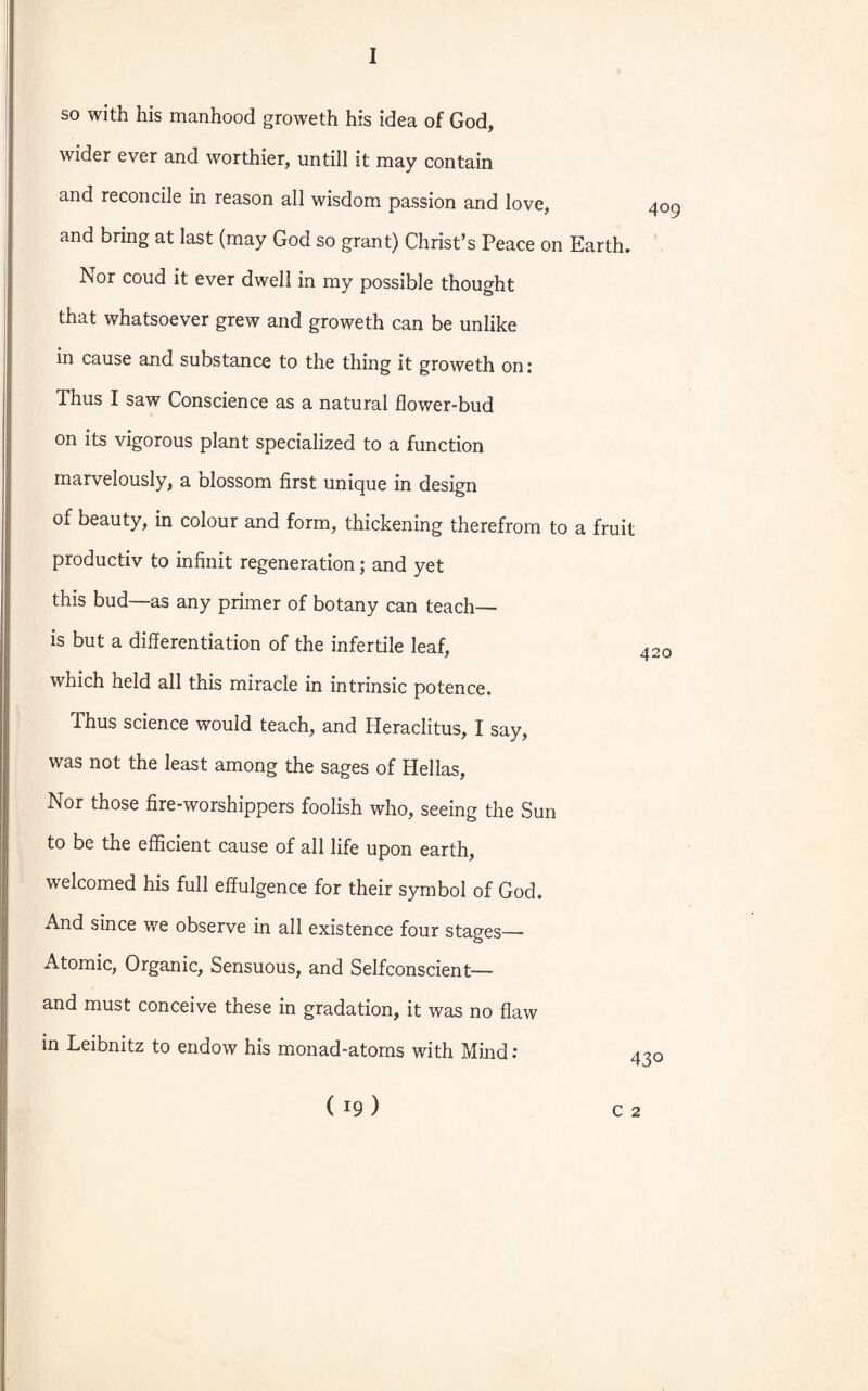 so with his manhood groweth his idea of God, wider ever and worthier, untill it may contain and reconcile in reason all wisdom passion and love, and bring at last (may God so grant) Christ’s Peace on Earth. Nor coud it ever dwell in my possible thought that whatsoever grew and groweth can be unlike in cause and substance to the thing it groweth on: Thus I saw Conscience as a natural flower-bud on its vigorous plant specialized to a function marvelously, a blossom first unique in design of beauty, in colour and form, thickening therefrom to a fruit productiv to infinit regeneration; and yet this bud—as any primer of botany can teach— is but a differentiation of the infertile leaf, which held all this miracle in intrinsic potence. Thus science would teach, and Heraclitus, I say, was not the least among the sages of Hellas, Nor those fire-worshippers foolish who, seeing the Sun to be the efficient cause of all life upon earth, welcomed his full effulgence for their symbol of God. And since we observe in all existence four stages—- Atomic, Organic, Sensuous, and Selfconscient— and must conceive these in gradation, it was no flaw in Leibnitz to endow his monad-atoms with Mind: ( 19 ) 420 430