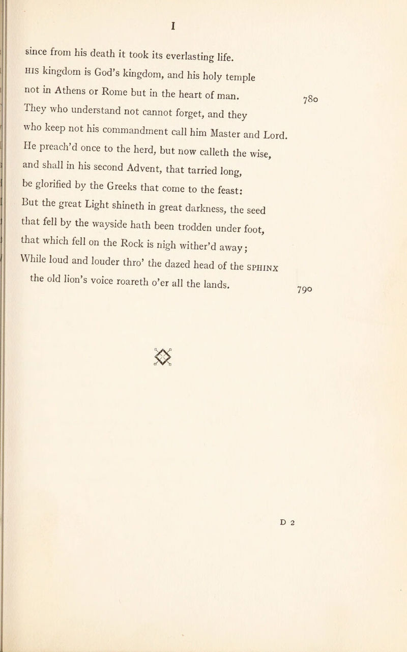 since from his death it took its everlasting life. His kingdom is God’s kingdom, and his holy temple not in Athens or Rome but in the heart of man. They who understand not cannot forget, and they who keep not his commandment call him Master and Lord. He preach’d once to the herd, but now calleth the wise, and shall in his second Advent, that tarried long, be glorified by the Greeks that come to the feast: But the great Light shineth in great darkness, the seed that fell by the wayside hath been trodden under foot, that which fell on the Rock is nigh wither’d away; While loud and louder thro’ the dazed head of the sphinx the old lion’s voice roareth o’er all the lands.