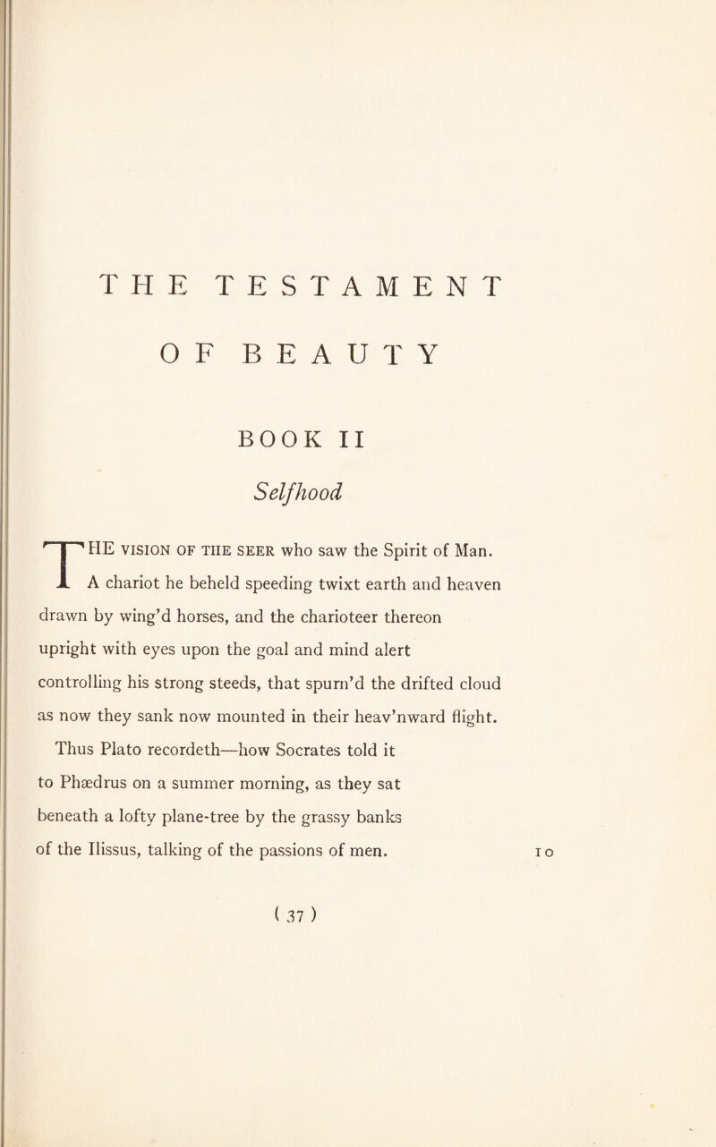 THE TESTAMENT OF BEAUTY BOOK II Selfhood THE vision of the seer who saw the Spirit of Man. A chariot he beheld speeding twixt earth and heaven drawn by wing’d horses, and the charioteer thereon upright with eyes upon the goal and mind alert controlling his strong steeds, that spum’d the drifted cloud as now they sank now mounted in their heav’nward flight. Thus Plato recordeth—how Socrates told it to Phaedrus on a summer morning, as they sat beneath a lofty plane-tree by the grassy banks of the Ilissus, talking of the passions of men. io