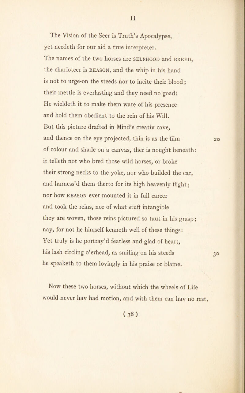 The Vision of the Seer is Truth’s Apocalypse, yet needeth for our aid a true interpreter. The names of the two horses are selfhood and breed, the charioteer is reason, and the whip in his hand is not to urge-on the steeds nor to incite their blood; their mettle is everlasting and they need no goad: He wieldeth it to make them ware of his presence and hold them obedient to the rein of his Will. But this picture drafted in Mind’s creativ cave, and thence on the eye projected, thin is as the film 20 of colour and shade on a canvas, ther is nought beneath: it telleth not who bred those wild horses, or broke their strong necks to the yoke, nor who builded the car, and harness’d them therto for its high heavenly flight; nor how REASON ever mounted it in full career and took the reins, nor of what stuff intangible they are woven, those reins pictured so taut in his grasp; nay, for not he himself kenneth well of these things: Yet truly is he portray’d fearless and glad of heart, his lash circling o’erhead, as smiling on his steeds 30 he speaketh to them lovingly in his praise or blame. Now these two horses, without which the wheels of Life would never hav had motion, and with them can hav no rest, (33)