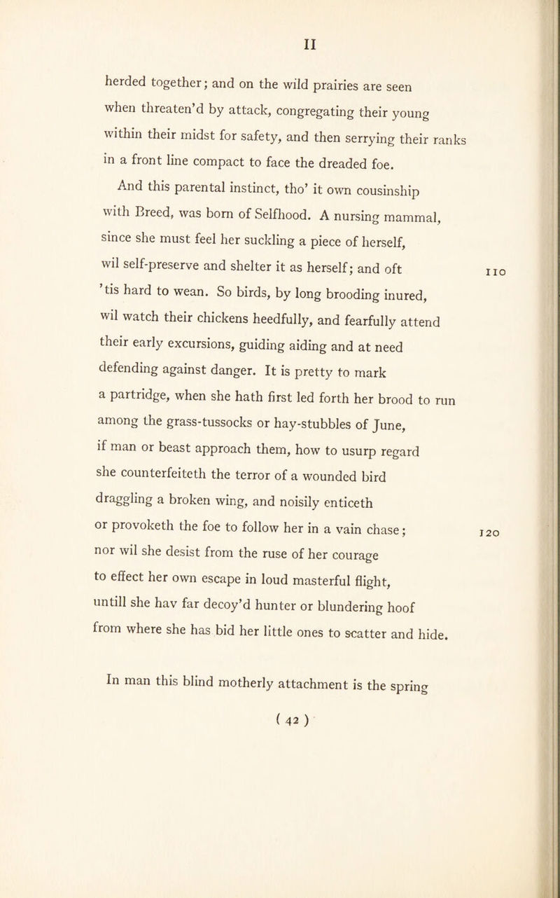 herded together; and on the wild prairies are seen when threaten d by attack, congregating their young within their midst for safety, and then serrying their ranks in a front line compact to face the dreaded foe. And this parental instinct, tho’ it own cousinship with Breed, was bom of Selfhood. A nursing mammal, since she must feel her suckling a piece of herself, wil self-preserve and shelter it as herself; and oft tis hard to wean. So birds, by long brooding inured, wil watch their chickens heedfully, and fearfully attend their early excursions, guiding aiding and at need defending against danger. It is pretty to mark a partridge, when she hath first led forth her brood to run among the grass-tussocks or hay-stubbles of June, if man or beast approach them, how to usurp regard she counterfeiteth the terror of a wounded bird draggling a broken wing, and noisily enticeth or provoketh the foe to follow her in a vain chase; nor wil she desist from the ruse of her courage to effect her own escape in loud masterful flight, untill she hav far decoy’d hunter or blundering hoof from where she has bid her little ones to scatter and hide. In man this blind motherly attachment is the spring ( 42 ) no 120
