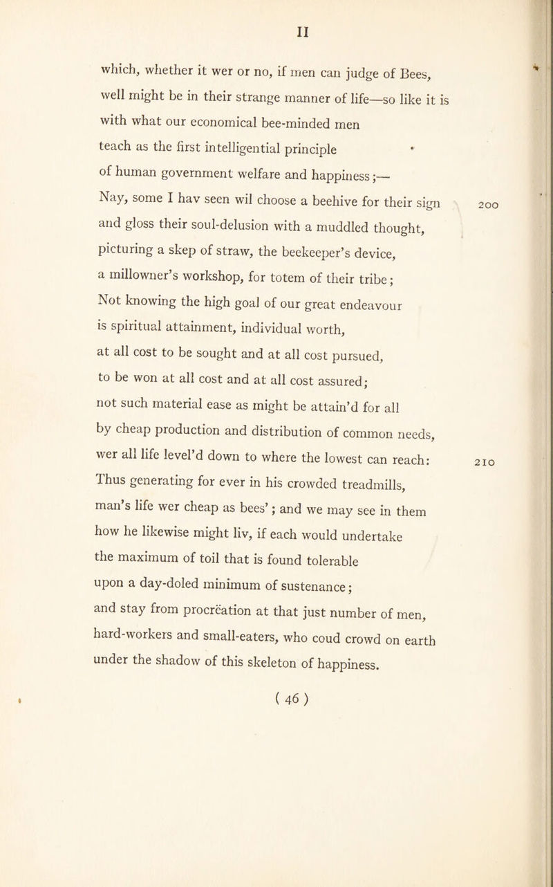 which, whether it wer or no, if men can judge of Bees, well might be in their strange manner of life—so like it is with what our economical bee-minded men teach as the first intelligential principle * of human government welfare and happiness Nay, some I hav seen wTil choose a beehive for their sign and gloss their soul-delusion with a muddled thought, picturing a skep of straw, the beekeeper’s device, a millowner’s workshop, for totem of their tribe; Not knowing the high goal of our great endeavour is spiritual attainment, individual worth, at all cost to be sought and at all cost pursued, to be won at all cost and at all cost assured; not such material ease as might be attain’d for all by cheap production and distribution of common needs, wer ah life level d down to where the lowest can reach: Thus generating for ever in his crowded treadmills, man’s life wer cheap as bees’; and we may see in them how he likewise might liv, if each would undertake the maximum of toil that is found tolerable upon a day-doled minimum of sustenance; and stay from procreation at that just number of men, hard-workers and small-eaters, who coud crowd on earth under the shadow of this skeleton of happiness.