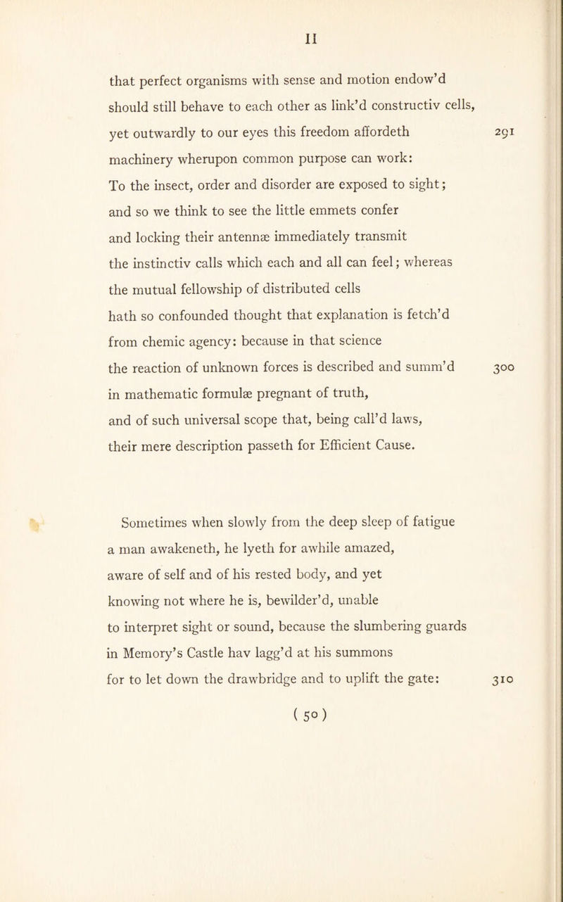 that perfect organisms with sense and motion endow’d should still behave to each other as link’d constructiv cells, yet outwardly to our eyes this freedom affordeth 291 machinery wherupon common purpose can work: To the insect, order and disorder are exposed to sight; and so we think to see the little emmets confer and locking their antennae immediately transmit the instinctiv calls which each and all can feel; whereas the mutual fellowship of distributed cells hath so confounded thought that explanation is fetch’d from chemic agency: because in that science the reaction of unknown forces is described and summ’d 300 in mathematic formulae pregnant of truth, and of such universal scope that, being call’d laws, their mere description passeth for Efficient Cause. Sometimes when slowly from the deep sleep of fatigue a man awakeneth, he lyeth for awhile amazed, aware of self and of his rested body, and yet knowing not where he is, bewilder’d, unable to interpret sight or sound, because the slumbering guards in Memory’s Castle hav lagg’d at his summons for to let down the drawbridge and to uplift the gate: 310 ( 5° )
