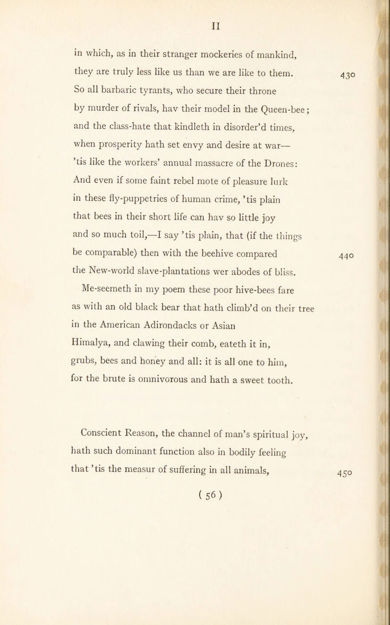 in which, as in their stranger mockeries of mankind, they are truly less like us than we are like to them. So all barbaric tyrants, who secure their throne by murder of rivals, hav their model in the Queen-bee; and the class-hate that kindleth in disorder’d times, when prosperity hath set envy and desire at war— ’tis like the workers’ annual massacre of the Drones: And even if some faint rebel mote of pleasure lurk in these fly-puppetries of human crime, ’tis plain that bees in their short life can hav so little joy and so much toil,—I say ’tis plain, that (if the things be comparable) then with the beehive compared the New-world slave-plantations wer abodes of bliss. Me-seemeth in my poem these poor hive-bees fare as with an old black bear that hath climb’d on their tree in the American Adirondacks or Asian Himalya, and clawing their comb, eateth it in, grubs, bees and honey and all: it is all one to him, for the brute is omnivorous and hath a sweet tooth. Conscient Reason, the channel of man’s spiritual joy, hath such dominant function also in bodily feeling that ’tis the measur of suffering in all animals,