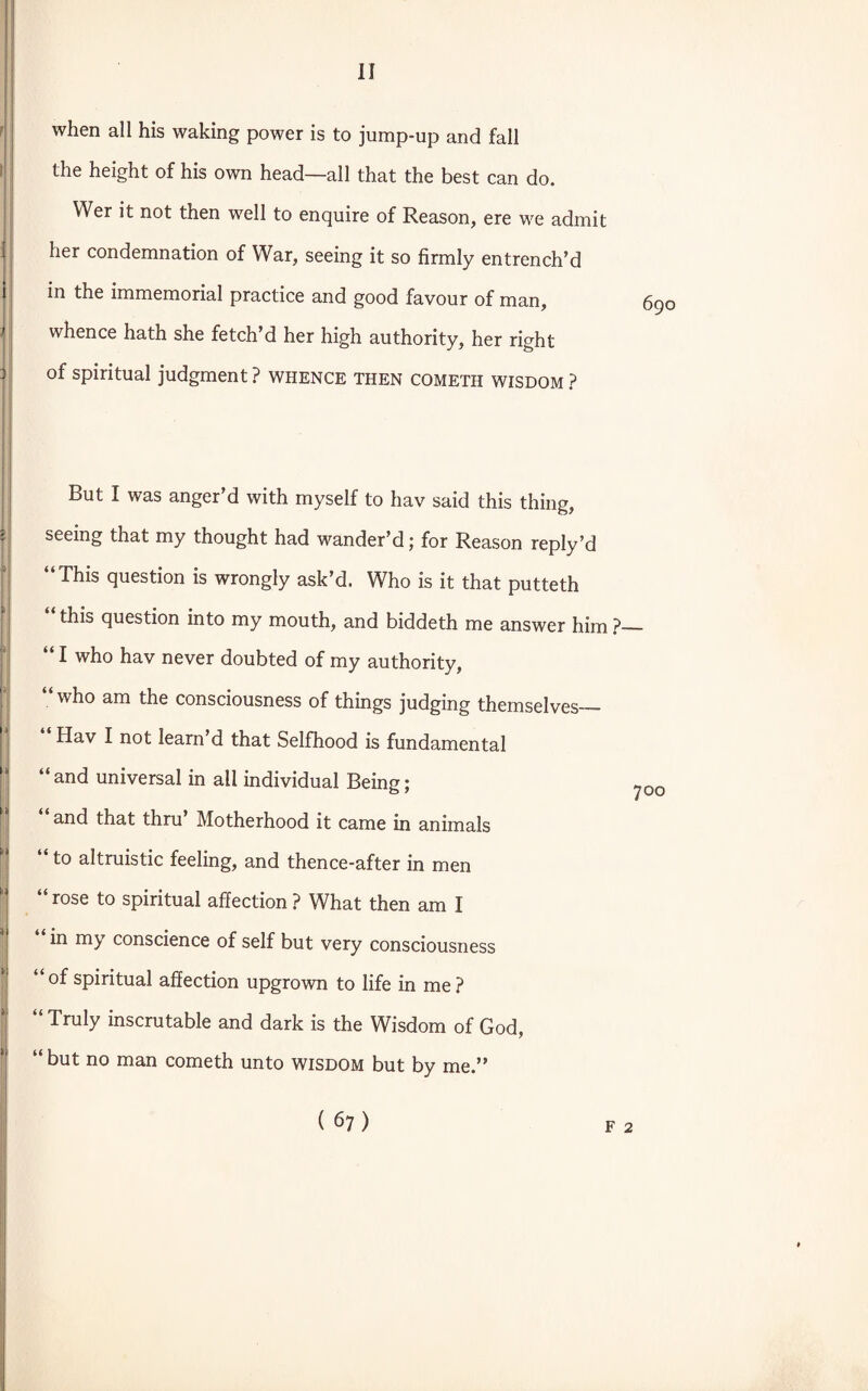 when all his waking power is to jump-up and fall the height of his own head—all that the best can do. YVer it not then well to enquire of Reason, ere we admit her condemnation of War, seeing it so firmly entrench’d in the immemorial practice and good favour of man, whence hath she fetch’d her high authority, her right of spiritual judgment ? whence then cometh wisdom ? But I was anger’d with myself to hav said this thing, seeing that my thought had wander’d; for Reason reply’d “This question is wrongly ask’d. Who is it that putteth “this question into my mouth, and biddeth me answer him?— I who hav never doubted of my authority, “ who am the consciousness of things judging themselves— “ Hav I not leam’d that Selfhood is fundamental “ and universal in all individual Being; », and that thru’ Motherhood it came in animals “ to altruistic feeling, and thence-after in men rose to spiritual affection ? What then am I in my conscience of self but very consciousness “of spiritual affection upgrown to life in me? “ Truly inscrutable and dark is the Wisdom of God, “ but no man cometh unto wisdom but by me.”