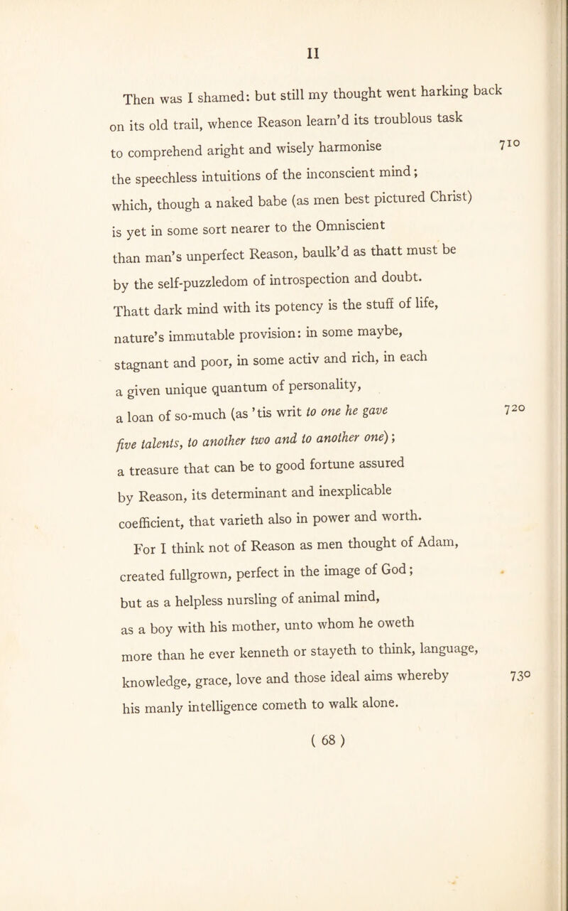 Then was I shamed: but still my thought went harking back on its old trail, whence Reason learn’d its troublous task to comprehend aright and wisely harmonise 710 the speechless intuitions of the inconscient mind , which, though a naked babe (as men best pictured Christ) is yet in some sort nearer to the Omniscient than man’s unperfect Reason, baulk’d as thatt must be by the self-puzzledom of introspection and doubt. Thatt dark mind with its potency is the stuff of life, nature’s immutable provision: in some maybe, stagnant and poor, in some activ and rich, in each a given unique quantum of personality, a loan of so-much (as ’tis writ to one he gave 7 20 five talents, to another two and to another one); a treasure that can be to good fortune assured by Reason, its determinant and inexplicable coefficient, that varieth also in power and worth. For I think not of Reason as men thought of Adam, created fullgrown, perfect in the image of God; but as a helpless nursling of animal mind, as a boy with his mother, unto whom he oweth more than he ever kenneth or stayeth to think, language, knowledge, grace, love and those ideal aims whereby 73° his manly intelligence cometh to walk alone.