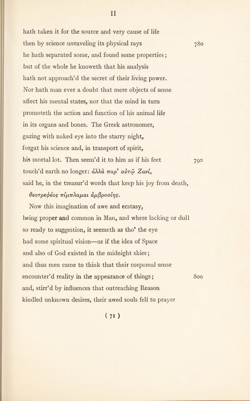 hath taken it for the source and very cause of life then by science unraveling its physical rays 780 he hath separated some, and found some properties; but of the whole he knoweth that his analysis hath not approach’d the secret of their living power. Nor hath man ever a doubt that mere objects of sense affect his mental states, nor that the mind in turn promoteth the action and function of his animal life in its organs and bones. The Greek astronomer, gazing with naked eye into the starry night, forgat his science and, in transport of spirit, his mortal lot. Then seem’d it to him as if his feet 790 touch’d earth no longer: aAAa nap’ avraj ZavL, said he, in the treasur’d words that keep his joy from death, 0eorpG(f)eos nip.nAap.at apfipootrjs. Now this imagination of awe and ecstasy, being proper and common in Man, and where lacking or dull so ready to suggestion, it seemeth as tho’ the eye had some spiritual vision—as if the idea of Space and also of God existed in the midnight skies; and thus men came to think that their corporeal sense encounter’d reality in the appearance of things; 800 and, stirr’d by influences that outreaching Reason kindled unknown desires, their awed souls fell to prayer (7i)
