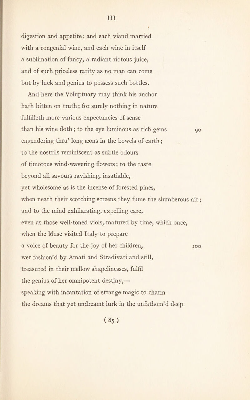 digestion and appetite; and each viand married with a congenial wine, and each wine in itself a sublimation of fancy, a radiant riotous juice, and of such priceless rarity as no man can come but by luck and genius to possess such bottles. And here the Voluptuary may think his anchor hath bitten on truth; for surely nothing in nature fulfilleth more various expectancies of sense than his wine doth; to the eye luminous as rich gems 90 engendering thru’ long Eeons in the bowels of earth; to the nostrils reminiscent as subtle odours of timorous wind-wavering flowers; to the taste beyond all savours ravishing, insatiable, yet wholesome as is the incense of forested pines, when neath their scorching screens they fume the slumberous air; and to the mind exhilarating, expelling care, even as those well-toned viols, matured by time, which once, when the Muse visited Italy to prepare a voice of beauty for the joy of her children, 100 wer fashion’d by Amati and Stradivari and still, treasured in their mellow shapelinesses, fulfil the genius of her omnipotent destiny,— speaking with incantation of strange magic to charm the dreams that yet undreamt lurk in the unfathom’d deep