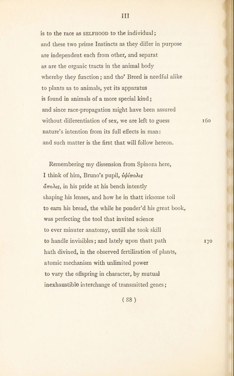 is to the race as selfhood to the individual; and these two prime Instincts as they differ in purpose are independent each from other, and separat as are the organic tracts in the animal body whereby they function; and tho’ Breed is needful alike to plants as to animals, yet its apparatus is found in animals of a more special kind; and since race-propagation might have been assured without differentiation of sex, we are left to guess nature’s intention from its full effects in man: and such matter is the first that will follow hereon. Remembering my dissension from Spinoza here, I think of him, Bruno’s pupil, vifiiTroXis aTToXis, in his pride at his bench intently shaping his lenses, and how he in thatt irksome toil to earn his bread, the while he ponder’d his great book, was perfecting the tool that invited science to ever minuter anatomy, untill she took skill to handle invisibles; and lately upon thatt path hath divined, in the observed fertilization of plants, atomic mechanism with unlimited power to vary the offspring in character, by mutual inexhaustible interchange of transmitted genes;