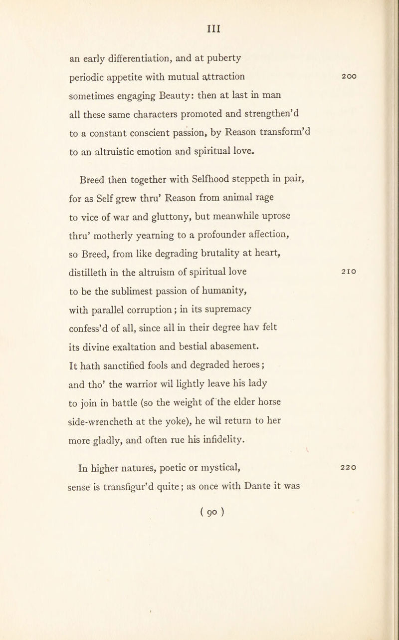 an early differentiation, and at puberty periodic appetite with mutual attraction sometimes engaging Beauty: then at last in man all these same characters promoted and strengthen’d to a constant conscient passion, by Reason transform’d to an altruistic emotion and spiritual love. Breed then together with Selfhood steppeth in pair, for as Self grew thru’ Reason from animal rage to vice of war and gluttony, but meanwhile uprose thru’ motherly yearning to a profounder affection, so Breed, from like degrading brutality at heart, distilleth in the altruism of spiritual love to be the sublimest passion of humanity, with parallel corruption; in its supremacy confess’d of all, since all in their degree hav felt its divine exaltation and bestial abasement. It hath sanctified fools and degraded heroes; and tho’ the warrior wil lightly leave his lady to join in battle (so the weight of the elder horse side-wrencheth at the yoke), he wil return to her more gladly, and often rue his infidelity. In higher natures, poetic or mystical, sense is transfigur’d quite; as once with Dante it was ( 90 ) 200 210 220