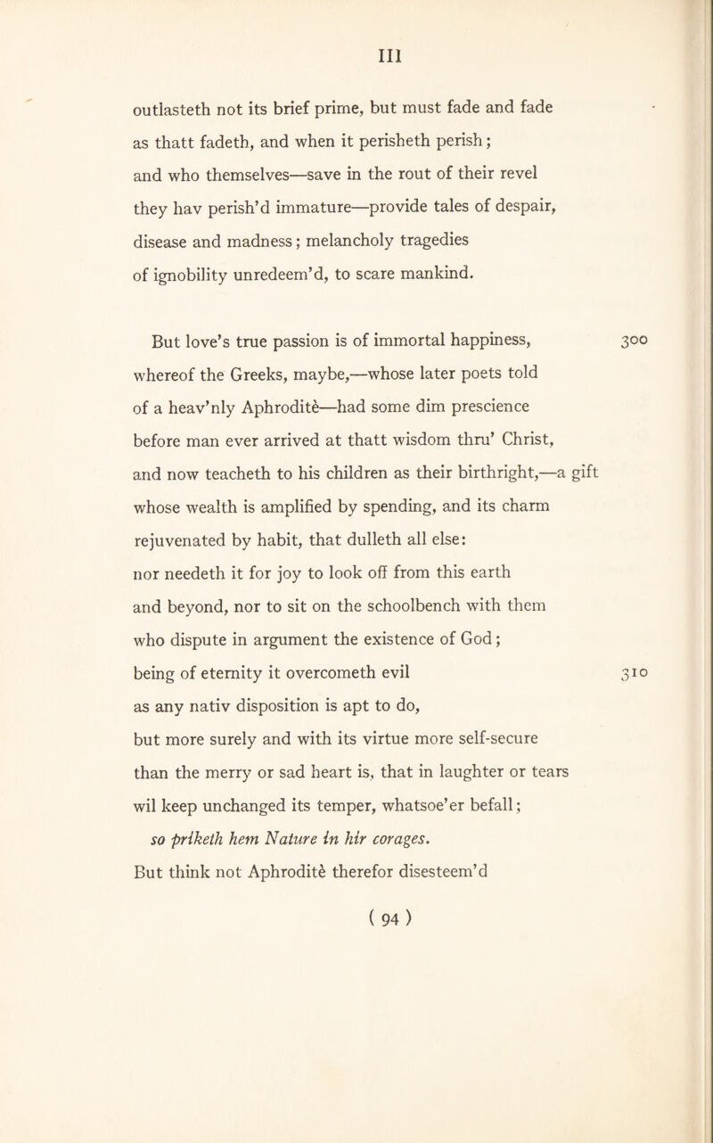 outlasteth not its brief prime, but must fade and fade as thatt fadeth, and when it perisheth perish; and who themselves—save in the rout of their revel they hav perish’d immature—provide tales of despair, disease and madness; melancholy tragedies of ignobility unredeem’d, to scare mankind. But love’s true passion is of immortal happiness, 300 whereof the Greeks, maybe,—whose later poets told of a heav’nly Aphrodite—had some dim prescience before man ever arrived at thatt wisdom thru’ Christ, and now teacheth to his children as their birthright,—a gift whose wealth is amplified by spending, and its charm rejuvenated by habit, that dulleth all else: nor needeth it for joy to look off from this earth and beyond, nor to sit on the schoolbench with them who dispute in argument the existence of God; being of eternity it overcometh evil 310 as any nativ disposition is apt to do, but more surely and with its virtue more self-secure than the merry or sad heart is, that in laughter or tears wil keep unchanged its temper, whatsoe’er befall; so priketli hem Nature in hir corages. But think not Aphrodite therefor disesteem’d