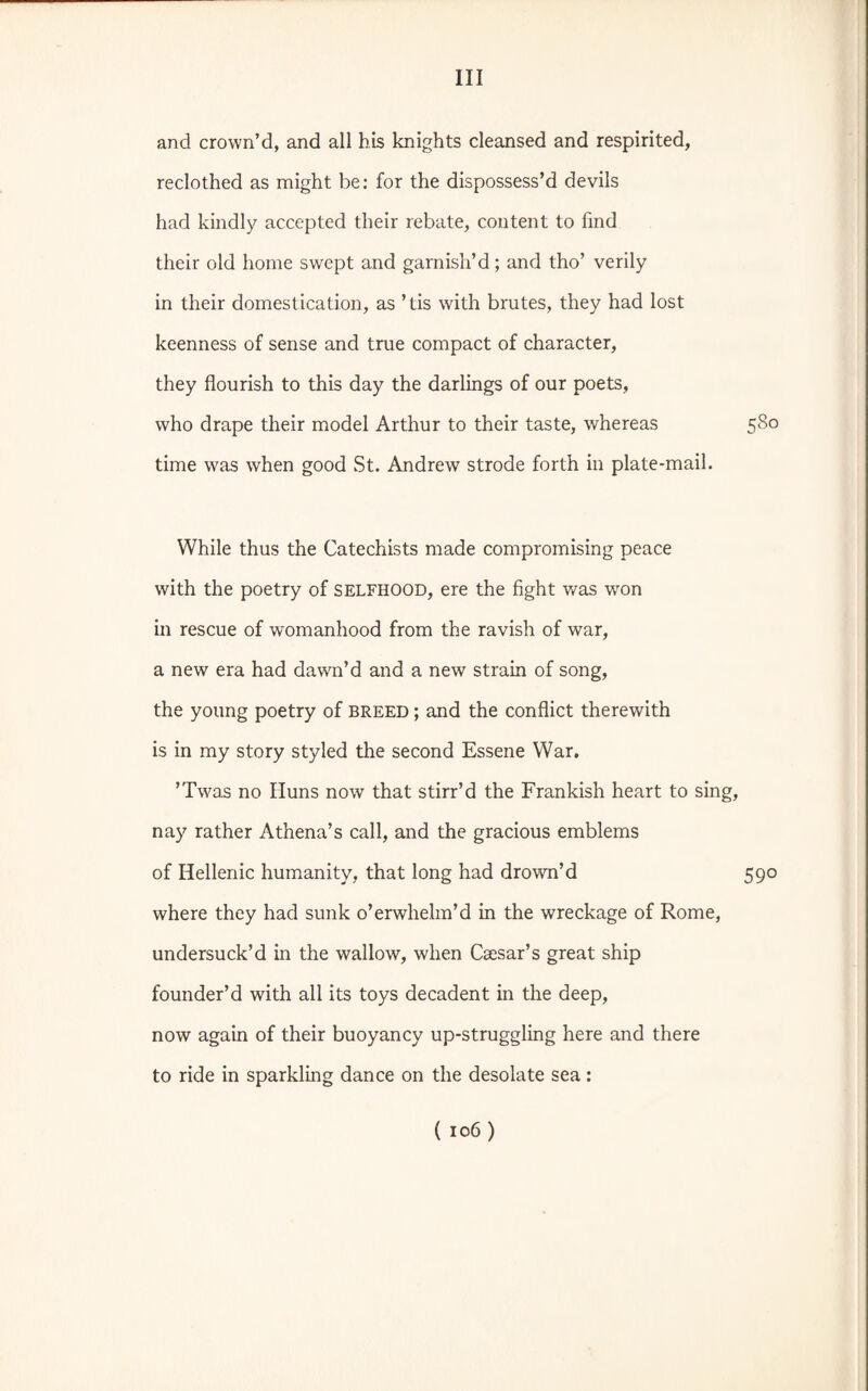 and crown’d, and all his knights cleansed and respirited, reclothed as might be: for the dispossess’d devils had kindly accepted their rebate, content to find their old home swept and garnish’d; and tho’ verily in their domestication, as ’tis with brutes, they had lost keenness of sense and true compact of character, they flourish to this day the darlings of our poets, who drape their model Arthur to their taste, whereas 580 time was when good St. Andrew strode forth in plate-mail. While thus the Catechists made compromising peace with the poetry of SELFHOOD, ere the fight was wron in rescue of womanhood from the ravish of war, a new era had dawn’d and a new strain of song, the young poetry of breed ; and the conflict therewith is in my story styled the second Essene War, ’Tw'as no Iluns now that stirr’d the Frankish heart to sing, nay rather Athena’s call, and the gracious emblems of Hellenic humanity, that long had drowm’d 590 where they had sunk o’erwhelm’d in the wreckage of Rome, undersuck’d in the wallow, when Caesar’s great ship founder’d with all its toys decadent in the deep, now again of their buoyancy up-struggling here and there to ride in sparkling dance on the desolate sea: