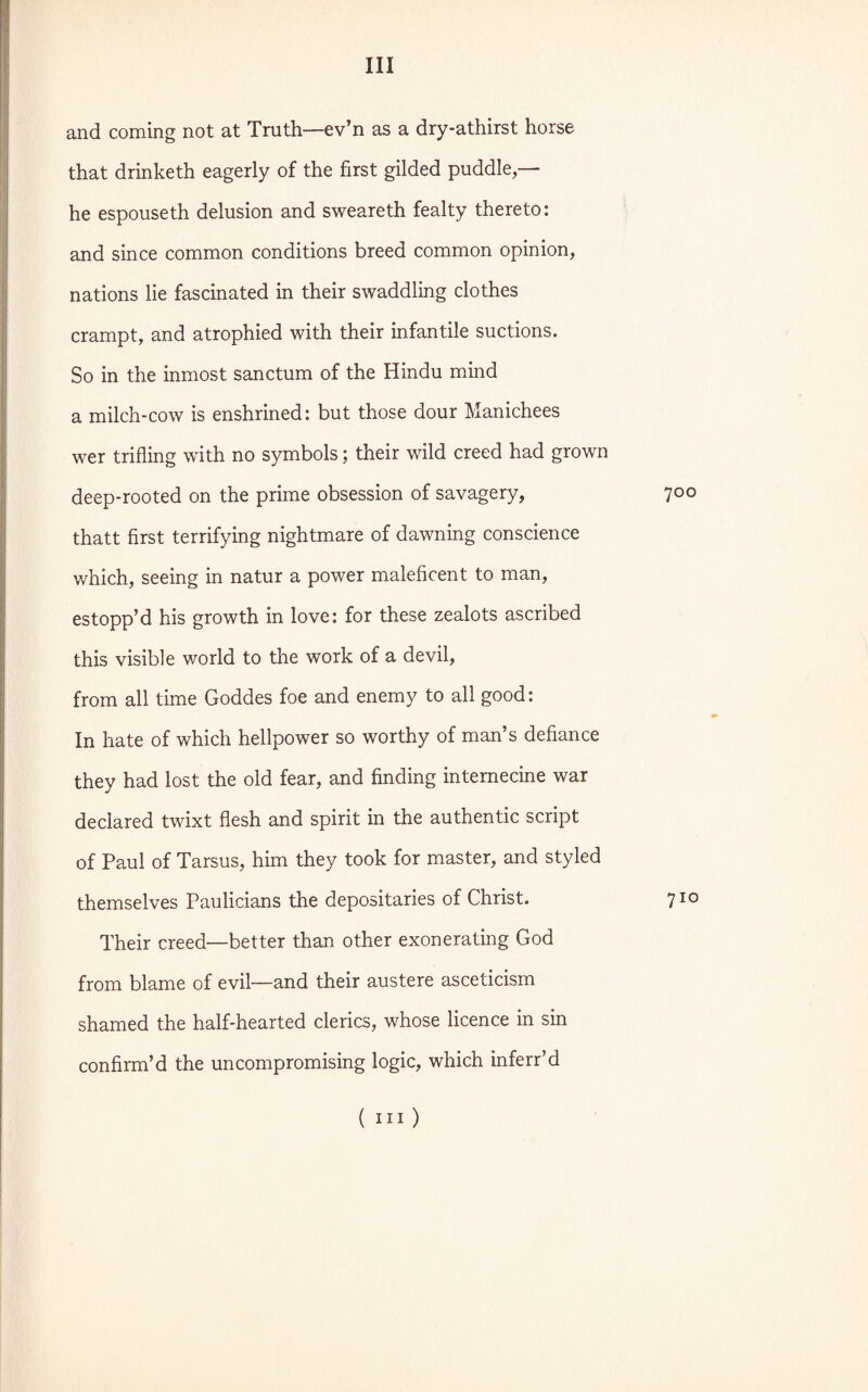 and coming not at Truth—ev’n as a dry-athirst horse that drinketh eagerly of the first gilded puddle,— he espouseth delusion and sweareth fealty thereto: and since common conditions breed common opinion, nations lie fascinated in their swaddling clothes crampt, and atrophied with their infantile suctions. So in the inmost sanctum of the Hindu mind a milch-cow is enshrined: but those dour Manichees wer trifling with no symbols; their wild creed had grown deep-rooted on the prime obsession of savagery, 700 thatt first terrifying nightmare of dawning conscience which, seeing in natur a power maleficent to man, estopp’d his growth in love: for these zealots ascribed this visible world to the work of a devil, from all time Goddes foe and enemy to all good: In hate of which hellpower so worthy of man’s defiance they had lost the old fear, and finding internecine war declared twixt flesh and spirit in the authentic script of Paul of Tarsus, him they took for master, and styled themselves Paulicians the depositaries of Christ. 710 Their creed—better than other exonerating God from blame of evil—and their austere asceticism shamed the half-hearted clerics, whose licence in sin confirm’d the uncompromising logic, which inferr’d ( in)