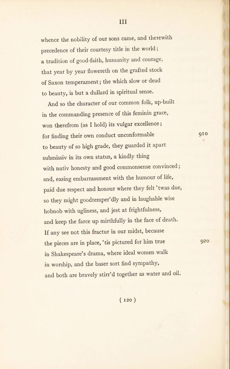 whence the nobility of our sons came, and therewith precedence of their courtesy title in the world; a tradition of good-faith, humanity and courage, that year by year flowereth on the grafted stock of Saxon temperament; the which slow or dead to beauty, is but a dullard in spiritual sense. And so the character of our common folk, up-built in the commanding presence of this feminin grace, won therefrom (as I hold) its vulgar excellence; for finding their own conduct unconformable 910 to beauty of so high grade, they guarded it apart submissiv in its own status, a kindly thing with nativ honesty and good commonsense convinced ; and, easing embarrassment with the humour of life, paid due respect and honour where they felt twas due, so they might goodtemper’dly and in laughable wise hobnob with ugliness, and jest at frightfulness, and keep the farce up mirthfully in the face of death. If any see not this fractur in our midst, because the pieces are in place, ’ tis pictured for him true 920 in Shakespeare’s drama, where ideal women walk in worship, and the baser sort find sympathy, and both are bravely stirr’d together as water and oil.