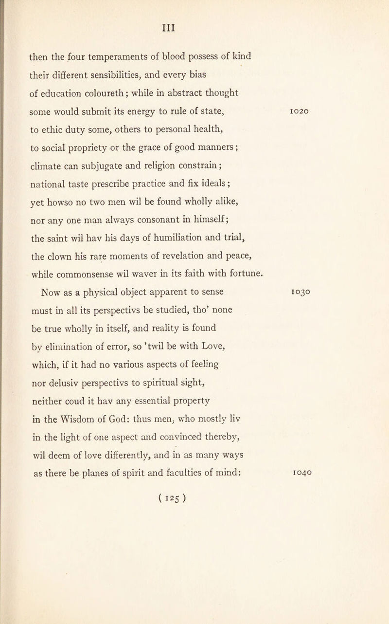 then the four temperaments of blood possess of kind their different sensibilities, and every bias of education coloureth; while in abstract thought some would submit its energy to rule of state, to ethic duty some, others to personal health, to social propriety or the grace of good manners; climate can subjugate and religion constrain; national taste prescribe practice and fix ideals; yet howso no two men wil be found wholly alike, nor any one man alv/ays consonant in himself; the saint wil hav his days of humiliation and trial, the clown his rare moments of revelation and peace, while commonsense wil waver in its faith with fortune. Now as a physical object apparent to sense must in all its perspectivs be studied, tho’ none be true wholly in itself, and reality is found by elimination of error, so ’twil be with Love, which, if it had no various aspects of feeling nor delusiv perspectivs to spiritual sight, neither coud it hav any essential property in the Wisdom of God: thus men, who mostly liv in the light of one aspect and convinced thereby, wil deem of love differently, and in as many ways as there be planes of spirit and faculties of mind: 1020 1030 1040