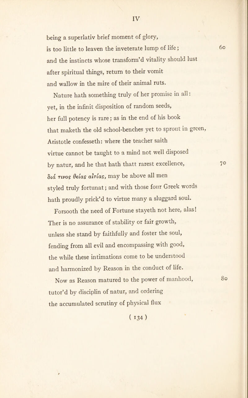 being a superlativ brief moment of glory, is too little to leaven the inveterate lump of life; 60 and the instincts whose transform’d vitality should lust after spiritual things, return to their vomit and wallow in the mire of their animal ruts. Nature hath something truly of her promise in all: yet, in the infinit disposition of random seeds, her full potency is rare; as in the end of his book that maketh the old school-benches yet to sprout in green, Aristotle confesseth: where the teacher saith virtue cannot be taught to a mind not well disposed by natur, and he that hath thatt rarest excellence, 7° Sid tivos Oeias amas, may be above all men styled truly fortunat; and with those four Greek words hath proudly prick’d to virtue many a sluggard soul. Forsooth the need of Fortune stayeth not here, alas! Ther is no assurance of stability or fair growth, unless she stand by faithfully and foster the soul, fending from all evil and encompassing with good, the while these intimations come to be understood and harmonized by Reason in the conduct of life. Now as Reason matured to the power of manhood, 8c tutor’d by disciplin of natur, and ordering the accumulated scrutiny of physical flux