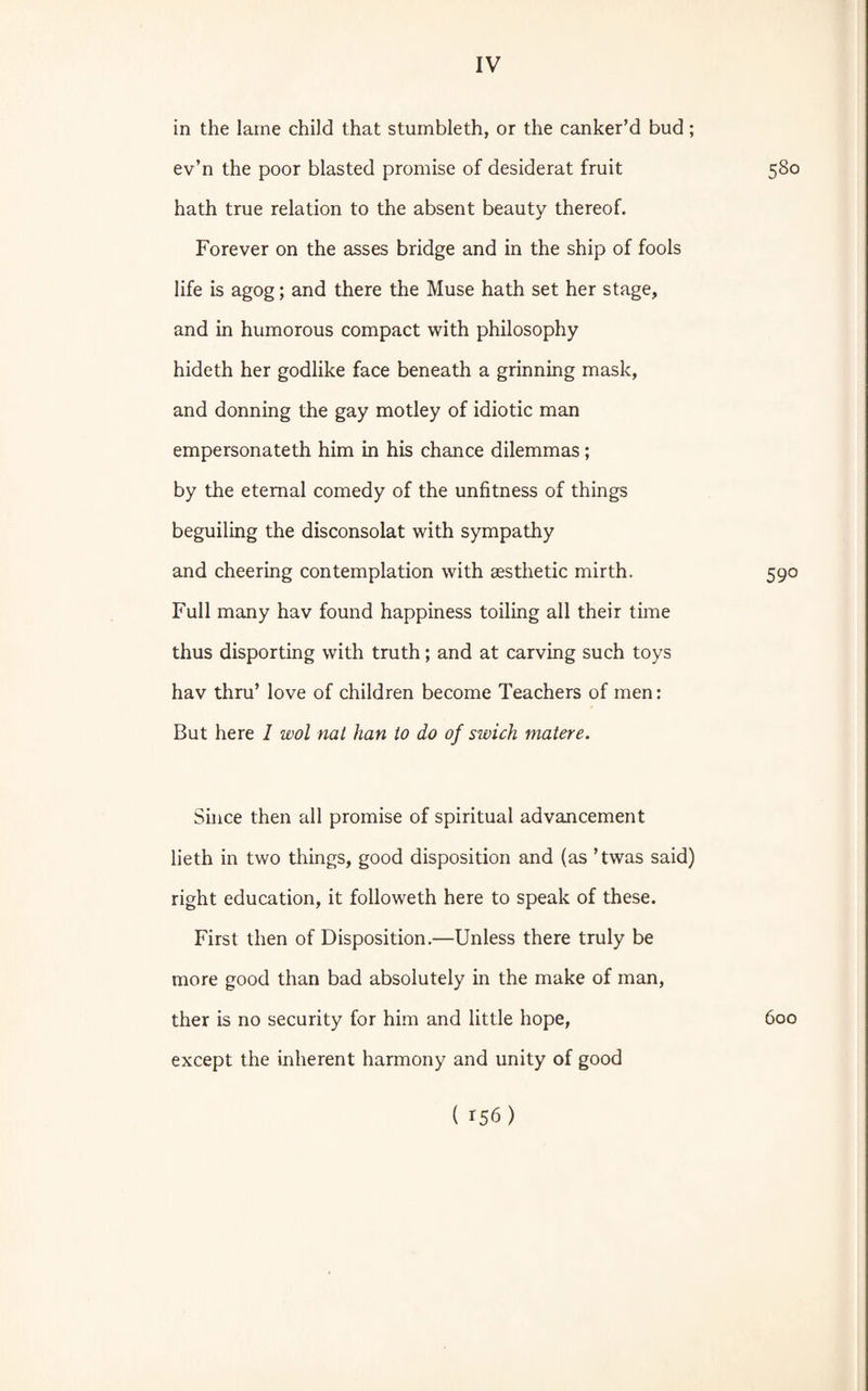 in the larne child that stumbleth, or the canker’d bud; ev’n the poor blasted promise of desiderat fruit 580 hath true relation to the absent beauty thereof. Forever on the asses bridge and in the ship of fools life is agog; and there the Muse hath set her stage, and in humorous compact with philosophy hideth her godlike face beneath a grinning mask, and donning the gay motley of idiotic man empersonateth him in his chance dilemmas ; by the eternal comedy of the unfitness of things beguiling the disconsolat with sympathy and cheering contemplation with aesthetic mirth. 590 Full many hav found happiness toiling all their time thus disporting with truth; and at carving such toys hav thru’ love of children become Teachers of men: But here 1 wol nat han to do of swich matere. Since then all promise of spiritual advancement lieth in two things, good disposition and (as ’twas said) right education, it followeth here to speak of these. First then of Disposition.—Unless there truly be more good than bad absolutely in the make of man, ther is no security for him and little hope, 600 except the inherent harmony and unity of good