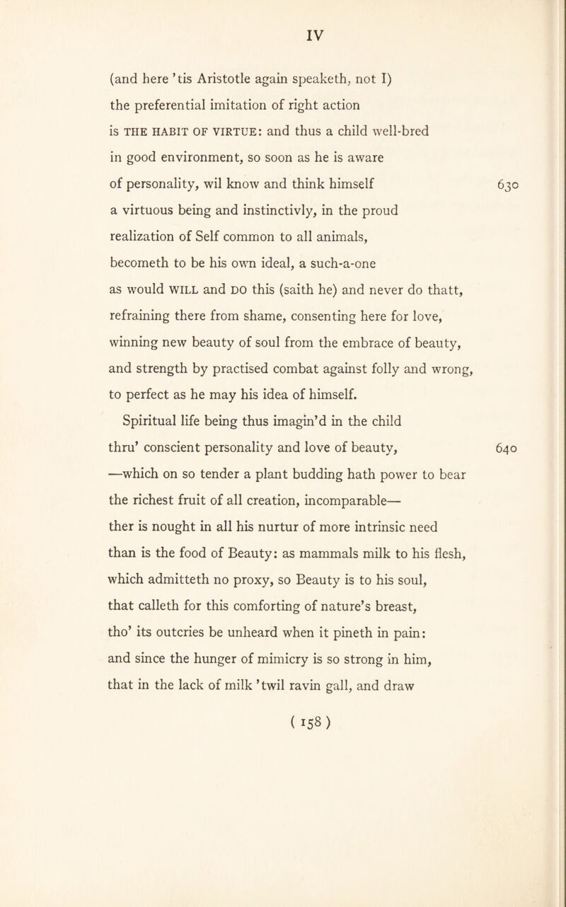 (and here ’tis Aristotle again speaketh, not I) the preferential imitation of right action is the habit OF virtue: and thus a child well-bred in good environment, so soon as he is aware of personality, wil know and think himself 630 a virtuous being and instinctivly, in the proud realization of Self common to all animals, becometh to be his own ideal, a such-a-one as would will and DO this (saith he) and never do thatt, refraining there from shame, consenting here for love, winning new beauty of soul from the embrace of beauty, and strength by practised combat against folly and wrong, to perfect as he may his idea of himself. Spiritual life being thus imagin’d in the child thru’ conscient personality and love of beauty, 640 —which on so tender a plant budding hath power to bear the richest fruit of all creation, incomparable— ther is nought in all his nurtur of more intrinsic need than is the food of Beauty: as mammals milk to his flesh, which admitteth no proxy, so Beauty is to his soul, that calleth for this comforting of nature’s breast, tho’ its outcries be unheard when it pineth in pain: and since the hunger of mimicry is so strong in him, that in the lack of milk ’twil ravin gall, and draw