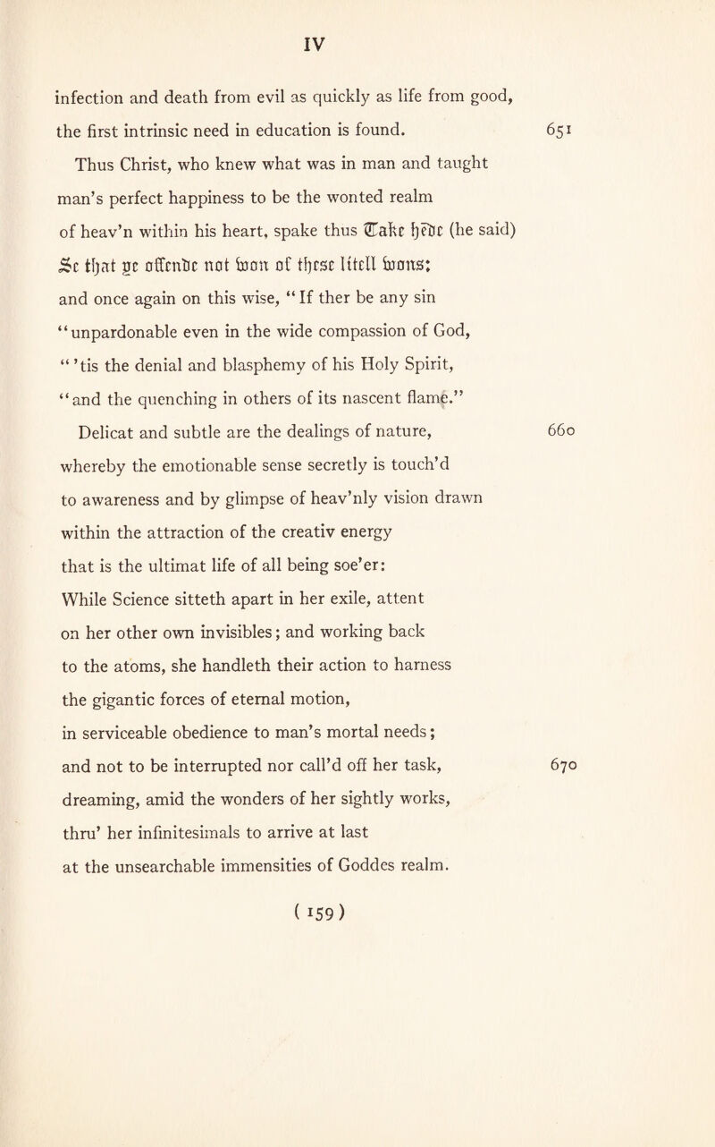 infection and death from evil as quickly as life from good, the first intrinsic need in education is found. 651 Thus Christ, who knew what was in man and taught man’s perfect happiness to be the wonted realm of heav’n within his heart, spake thus @Takc fyefrc (he said) 5c tljat gc offcntic not foott of tfyrsc Ktell toons; and once again on this wise, “ If ther be any sin “unpardonable even in the wide compassion of God, “ ’tis the denial and blasphemy of his Holy Spirit, “and the quenching in others of its nascent flame.” Delicat and subtle are the dealings of nature, 660 whereby the emotionable sense secretly is touch’d to awareness and by glimpse of heav’nly vision drawn within the attraction of the creativ energy that is the ultimat life of all being soe’er: While Science sitteth apart in her exile, attent on her other own invisibles; and working back to the atoms, she handleth their action to harness the gigantic forces of eternal motion, in serviceable obedience to man’s mortal needs; and not to be interrupted nor call’d off her task, 670 dreaming, amid the wonders of her sightly works, thru’ her infinitesimals to arrive at last at the unsearchable immensities of Goddes realm.