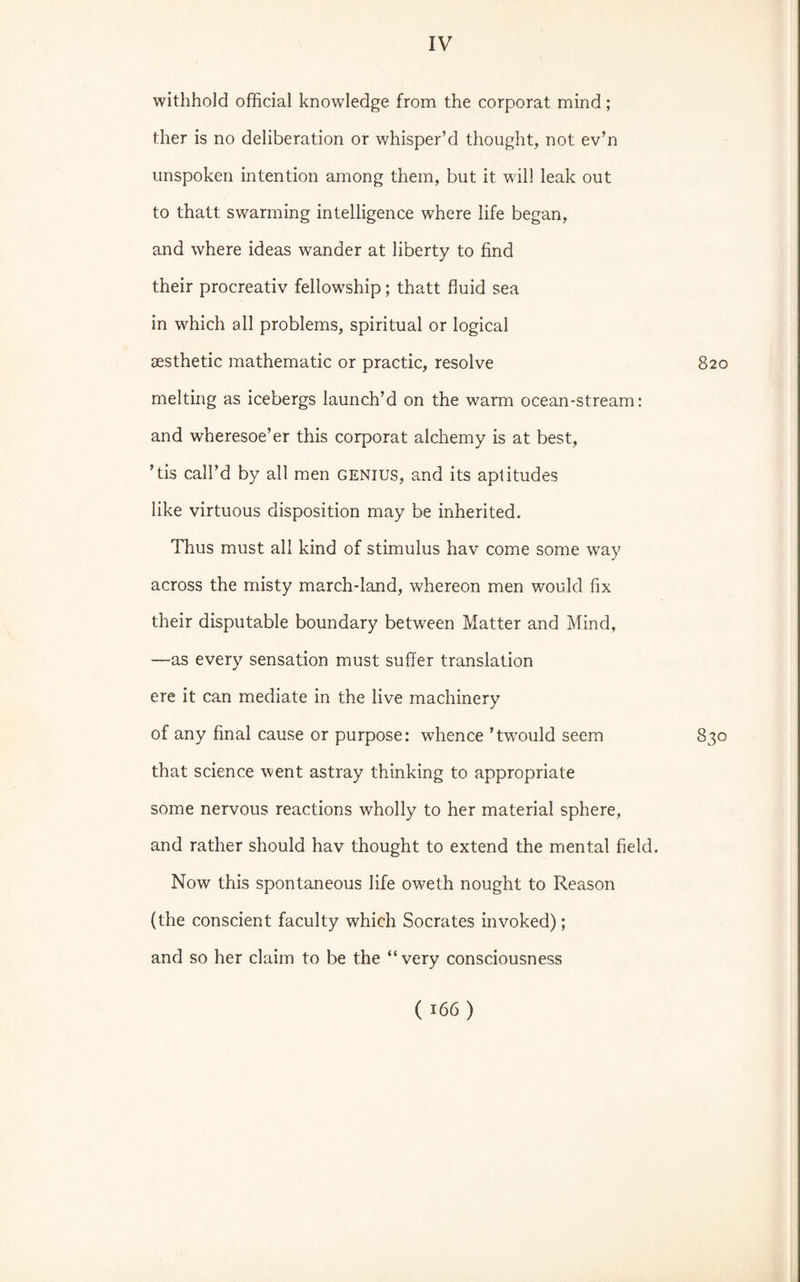 withhold official knowledge from the corporat mind; ther is no deliberation or whisper’d thought, not ev’n unspoken intention among them, but it will leak out to thatt swarming intelligence where life began, and where ideas wander at liberty to find their procreativ fellowship; thatt fluid sea in which all problems, spiritual or logical aesthetic mathematic or practic, resolve 820 melting as icebergs launch’d on the warm ocean-stream: and wheresoe’er this corporat alchemy is at best, ’tis call’d by all men genius, and its aptitudes like virtuous disposition may be inherited. Thus must all kind of stimulus hav come some way across the misty march-land, whereon men would fix their disputable boundary between Matter and Mind, —as every sensation must suffer translation ere it can mediate in the live machinery of any final cause or purpose: whence ’twould seem 830 that science went astray thinking to appropriate some nervous reactions wholly to her material sphere, and rather should hav thought to extend the mental field. Now this spontaneous life oweth nought to Reason (the conscient faculty which Socrates invoked); and so her claim to be the “very consciousness