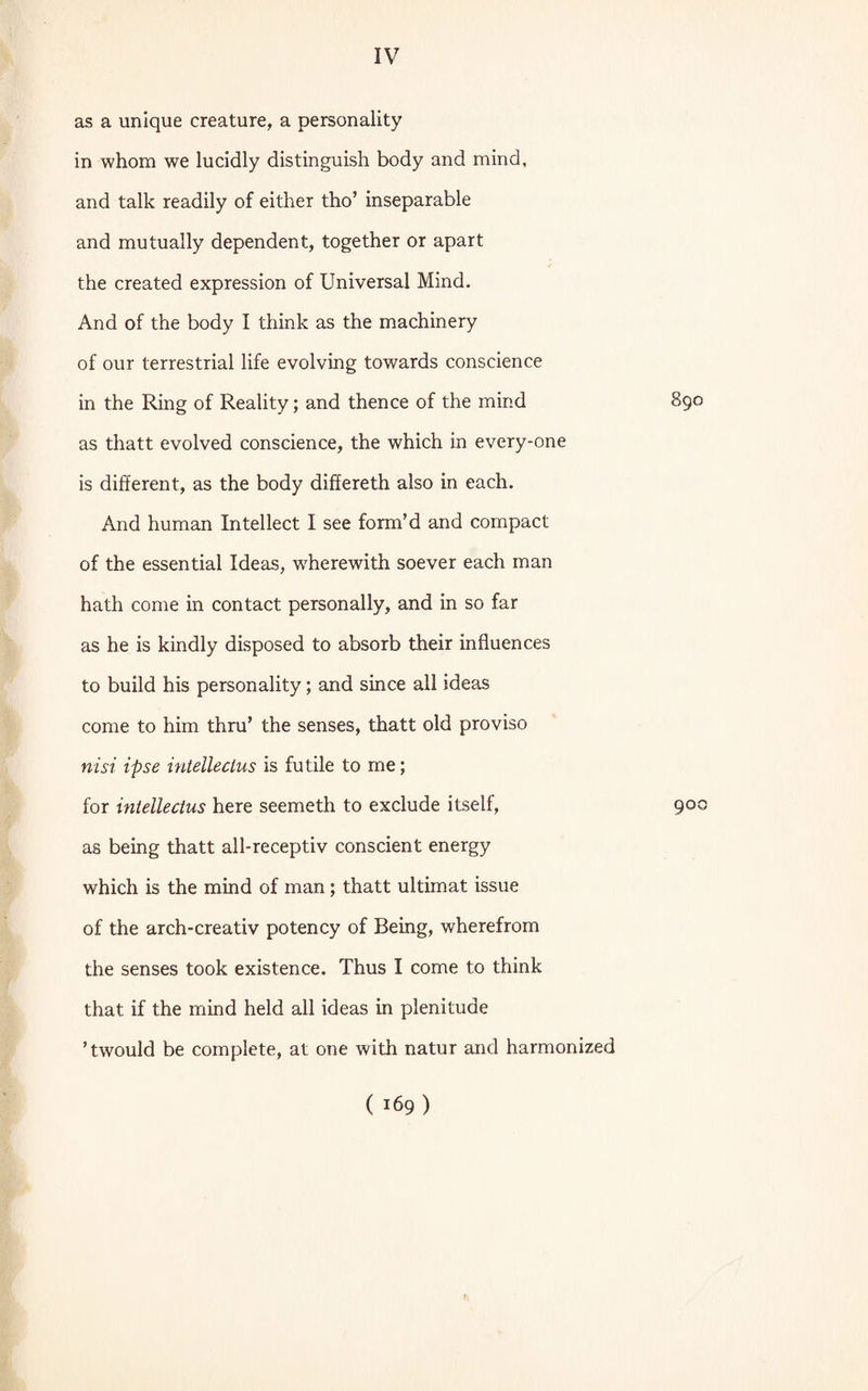 as a unique creature, a personality in whom we lucidly distinguish body and mind, and talk readily of either tho’ inseparable and mutually dependent, together or apart the created expression of Universal Mind. And of the body I think as the machinery of our terrestrial life evolving towards conscience in the Ring of Reality; and thence of the mind 890 as thatt evolved conscience, the which in every-one is different, as the body differeth also in each. And human Intellect I see form’d and compact of the essential Ideas, wherewith soever each man hath come in contact personally, and in so far as he is kindly disposed to absorb their influences to build his personality; and since all ideas come to him thru’ the senses, thatt old proviso nisi ipse intelleclus is futile to me; for intelleclus here seemeth to exclude itself, 900 as being thatt all-receptiv conscient energy which is the mind of man ; thatt ultimat issue of the arch-creativ potency of Being, wherefrom the senses took existence. Thus I come to think that if the mind held all ideas in plenitude ’twould be complete, at one with natur and harmonized