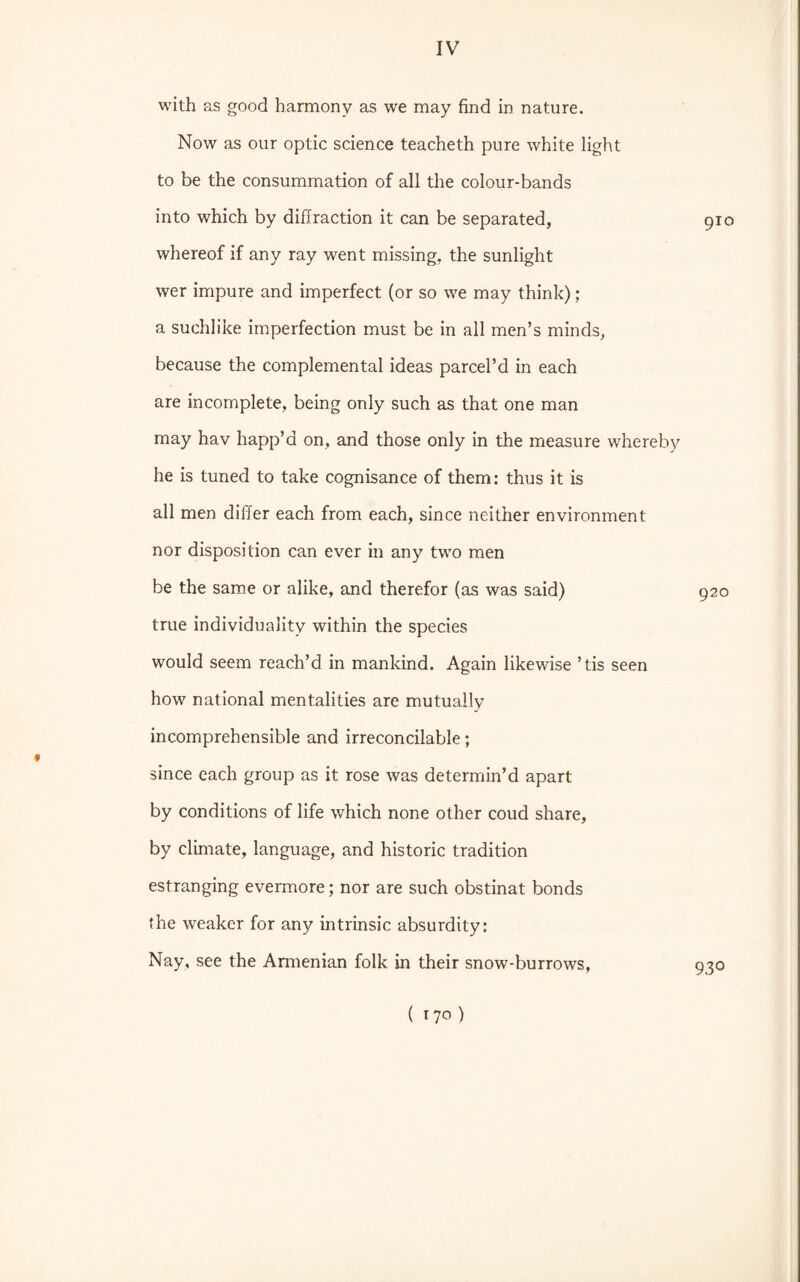 f with as good harmony as we may find in nature. Now as our optic science teacheth pure white light to be the consummation of all the colour-bands into which by diffraction it can be separated, whereof if any ray went missing, the sunlight wer impure and imperfect (or so we may think); a suchlike imperfection must be in all men’s minds, because the complemental ideas parcel’d in each are incomplete, being only such as that one man may hav happ’d on, and those only in the measure whereby he is tuned to take cognisance of them: thus it is all men differ each from each, since neither environment nor disposition can ever in any two men be the same or alike, and therefor (as was said) true individuality within the species would seem reach’d in mankind. Again likewise ’ tis seen how national mentalities are mutually incomprehensible and irreconcilable; since each group as it rose was determin’d apart by conditions of life which none other coud share, by climate, language, and historic tradition estranging evermore; nor are such obstinat bonds the weaker for any intrinsic absurdity: Nay, see the Armenian folk in their snow-burrows, 910 920 930