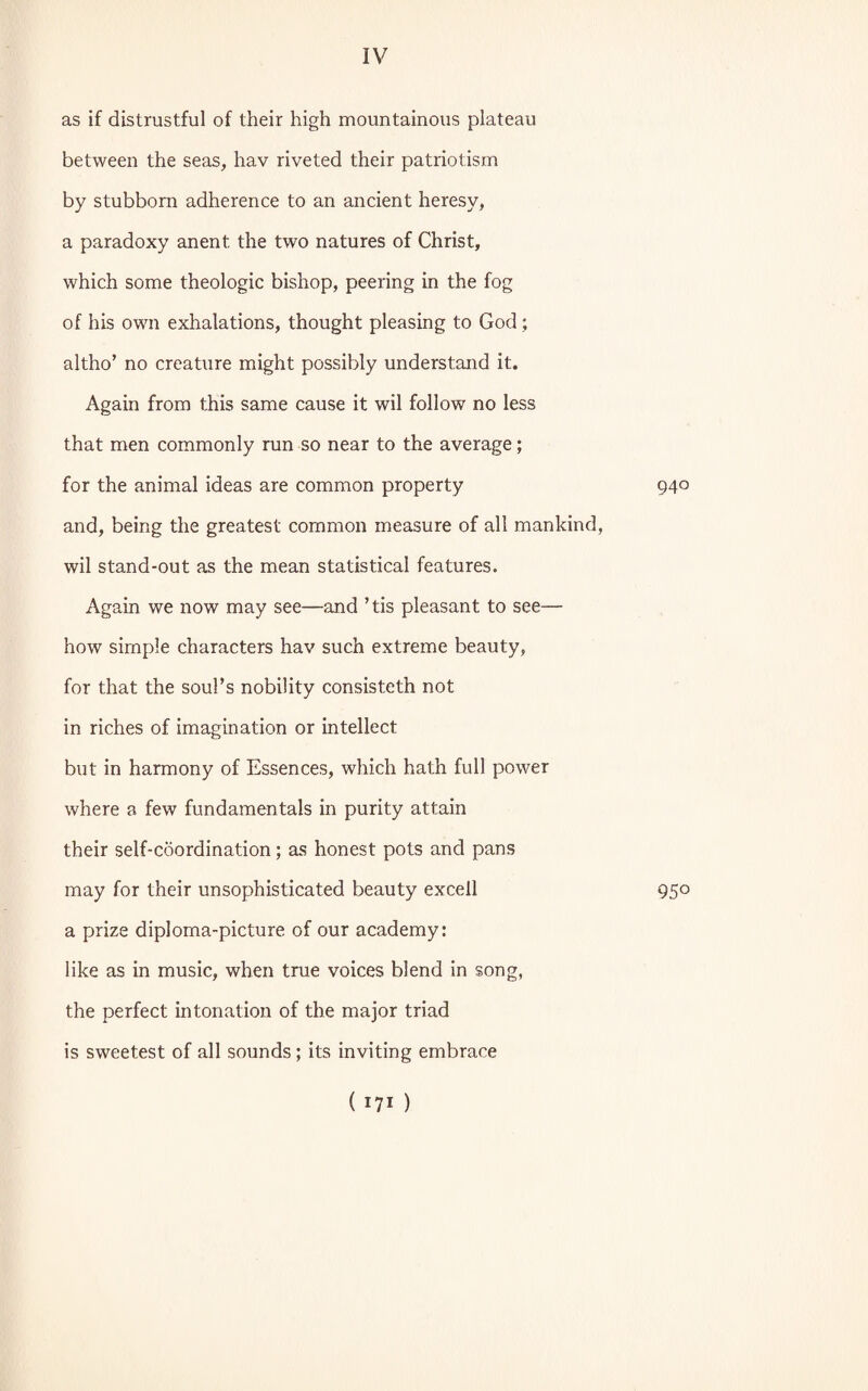 as if distrustful of their high mountainous plateau between the seas, hav riveted their patriotism by stubborn adherence to an ancient heresy, a paradoxy anent the two natures of Christ, which some theologic bishop, peering in the fog of his own exhalations, thought pleasing to God; altho’ no creature might possibly understand it. Again from this same cause it wil follow no less that men commonly run so near to the average; for the animal ideas are common property 94° and, being the greatest common measure of all mankind, wil stand-out as the mean statistical features. Again we now may see—and ’tis pleasant to see— how simple characters hav such extreme beauty, for that the soul’s nobility consisteth not in riches of imagination or intellect but in harmony of Essences, which hath full power where a few fundamentals in purity attain their self-coordination; as honest pots and pans may for their unsophisticated beauty excell 950 a prize diploma-picture of our academy: like as in music, when true voices blend in song, the perfect intonation of the major triad is sweetest of all sounds; its inviting embrace