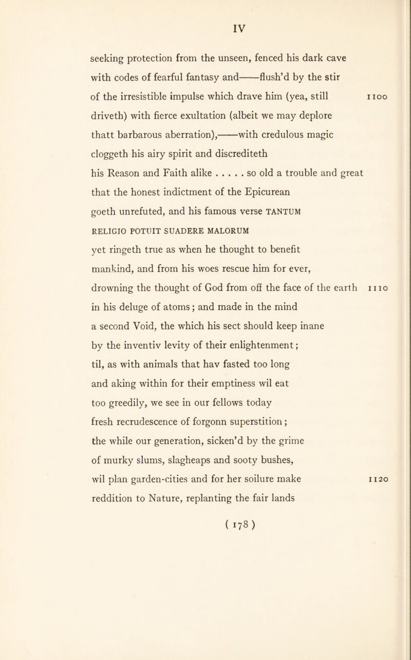 seeking protection from the unseen, fenced his dark cave with codes of fearful fantasy and-flush’d by the stir of the irresistible impulse which drave him (yea, still driveth) with fierce exultation (albeit we may deplore thatt barbarous aberration),-with credulous magic cloggeth his airy spirit and discrediteth his Reason and Faith alike.so old a trouble and great that the honest indictment of the Epicurean goeth unrefuted, and his famous verse tantum RELIGIO POTUIT SUADERE MALORUM yet ringeth true as when he thought to benefit mankind, and from his woes rescue him for ever, drowning the thought of God from off the face of the earth in his deluge of atoms; and made in the mind a second Void, the which his sect should keep inane by the inventiv levity of their enlightenment; til, as with animals that hav fasted too long and aking within for their emptiness wil eat too greedily, we see in our fellows today fresh recrudescence of forgonn superstition ; the while our generation, sicken’d by the grime of murky slums, slagheaps and sooty bushes, wil plan garden-cities and for her soilure make reddition to Nature, replanting the fair lands rioo 11 io 1120 (ns)