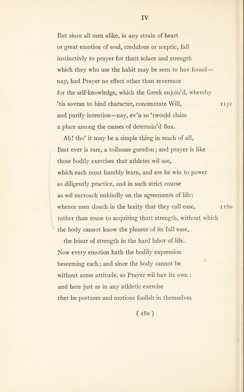 But since all men alike, in any strain of heart or great emotion of soul, credulous or sceptic, fall instinctivly to prayer for thatt solace and strength which they who use the habit may be seen to hav found— nay, had Prayer no effect other than reverence for the self-knowledge, which the Greek enjoin’d, whereby ’tis sovran to bind character, concentrate Will, and purify intention—nay, ev’n so ’twould claim a place among the causes of determin’d flux. Ah! tho’ it may be a simple thing in reach of all, Best ever is rare, a toilsome guerdon; and prayer is like those bodily exercises that athletes wil use, which each must humbly learn, and ere he win to power so diligently practice, and in such strict course as wil encroach unkindly on the agreements of life: whence men slouch in the laxity that they call ease, rather than rouse to acquiring thatt strength, without which the body cannot know the pleasur of its full ease, the leisur of strength in the hard labor of life. Now every emotion hath the bodily expression beseeming each; and since the body cannot be without some attitude, so Prayer wil hav its own : and here just as in any athletic exercise ther be postures and motions foolish in themselves 1151 1160