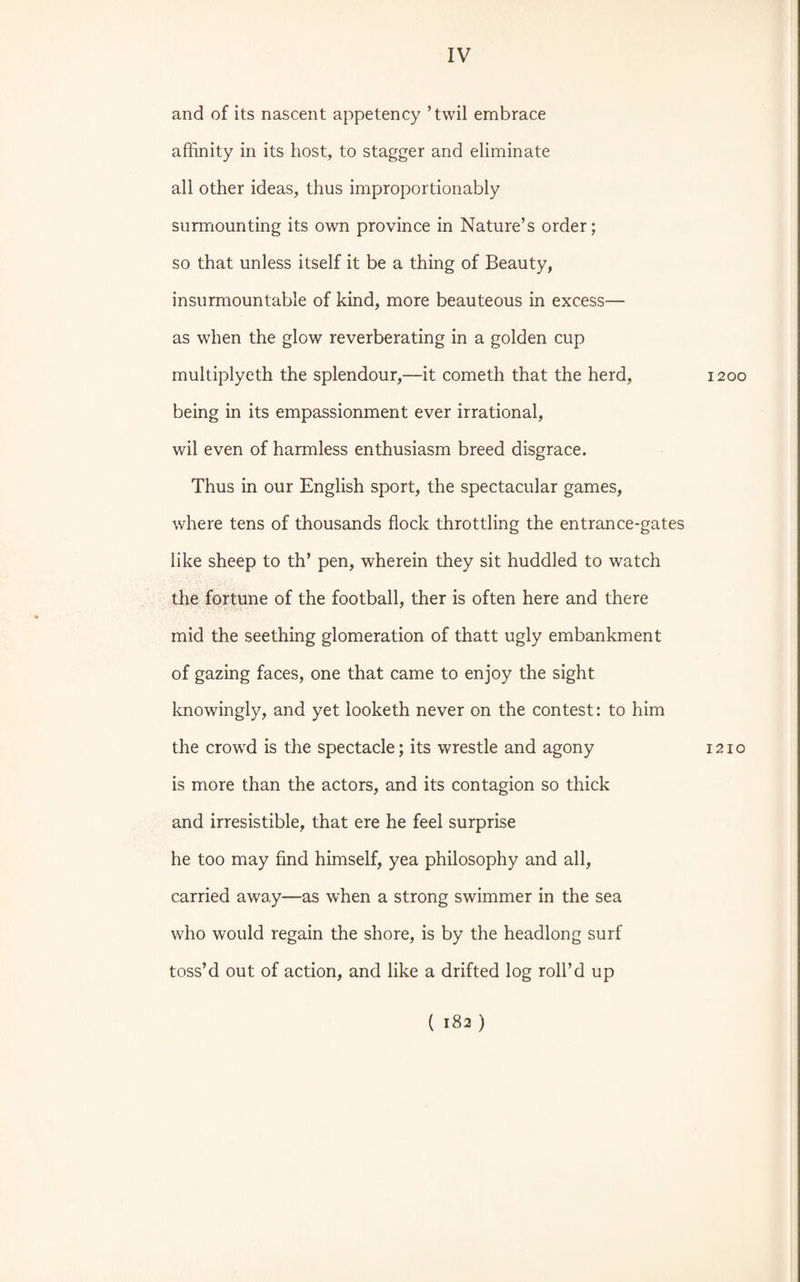 and of its nascent appetency ’twil embrace affinity in its host, to stagger and eliminate all other ideas, thus improportionably surmounting its own province in Nature’s order; so that unless itself it be a thing of Beauty, insurmountable of kind, more beauteous in excess— as when the glow reverberating in a golden cup multiplyeth the splendour,—it cometh that the herd, 1200 being in its empassionment ever irrational, wil even of harmless enthusiasm breed disgrace. Thus in our English sport, the spectacular games, where tens of thousands flock throttling the entrance-gates like sheep to th’ pen, wherein they sit huddled to watch the fortune of the football, ther is often here and there mid the seething glomeration of thatt ugly embankment of gazing faces, one that came to enjoy the sight knowingly, and yet looketh never on the contest: to him the crowd is the spectacle; its wrestle and agony 1210 is more than the actors, and its contagion so thick and irresistible, that ere he feel surprise he too may find himself, yea philosophy and all, carried away—as when a strong swimmer in the sea who would regain the shore, is by the headlong surf toss’d out of action, and like a drifted log roll’d up