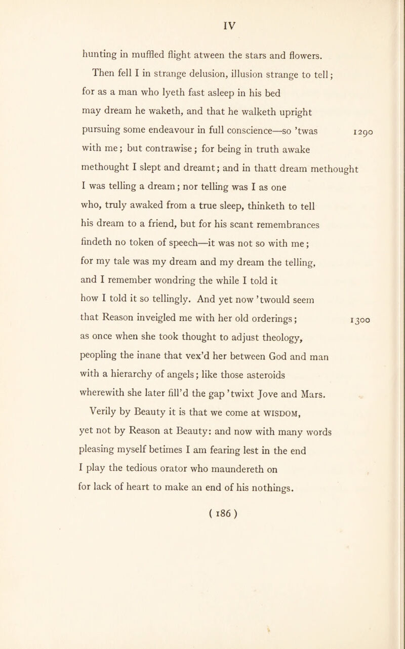 hunting in muffled flight atween the stars and flowers. Then fell I in strange delusion, illusion strange to tell; for as a man who lyeth fast asleep in his bed may dream he waketh, and that he walketh upright pursuing some endeavour in full conscience—so ’twas i: with me; but contrawise; for being in truth awake methought I slept and dreamt; and in thatt dream methought I was telling a dream; nor telling was I as one who, truly awaked from a true sleep, thinketh to tell his dream to a friend, but for his scant remembrances findeth no token of speech—it was not so with me; for my tale was my dream and my dream the telling, and I remember wondring the while I told it how I told it so tellingly. And yet now ’twould seem that Reason inveigled me with her old orderings; 13 as once when she took thought to adjust theology, peopling the inane that vex’d her between God and man with a hierarchy of angels; like those asteroids wherewith she later fill’d the gap ’twixt Jove and Mars. Verily by Beauty it is that we come at wisdom, yet not by Reason at Beauty: and now with many words pleasing myself betimes I am fearing lest in the end I play the tedious orator who maundereth on for lack of heart to make an end of his nothings.