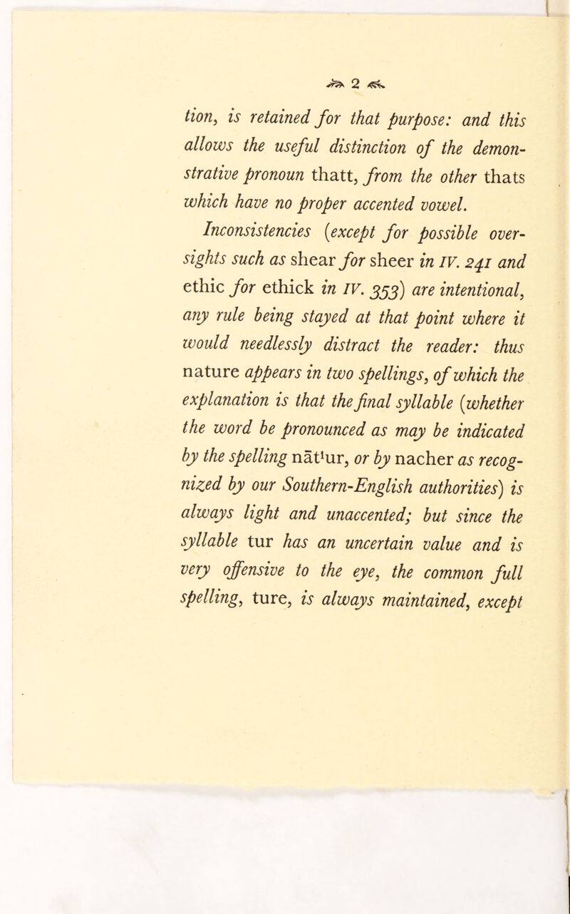 tion, u retained for that purpose: and this allows the useful distinction of the demon¬ strative pronoun thatt, from the other thats which have no proper accented vowel. Inconsistencies (except for possible over¬ sights such as shear for sheer in IV. 241 and ethic for ethick in IV. 353) are intentional, any rule being stayed at that point where it would needlessly distract the reader: thus nature appears in two spellings, of which the explanation is that the final syllable (whether the word be pronounced as may be indicated by the spelling na^ur, or by nacher as recog¬ nized by our Southern-English authorities) is always light and unaccented; but since the syllable tur has an uncertain value and is very offensive to the eye, the common full spelling, ture, is always maintained, except