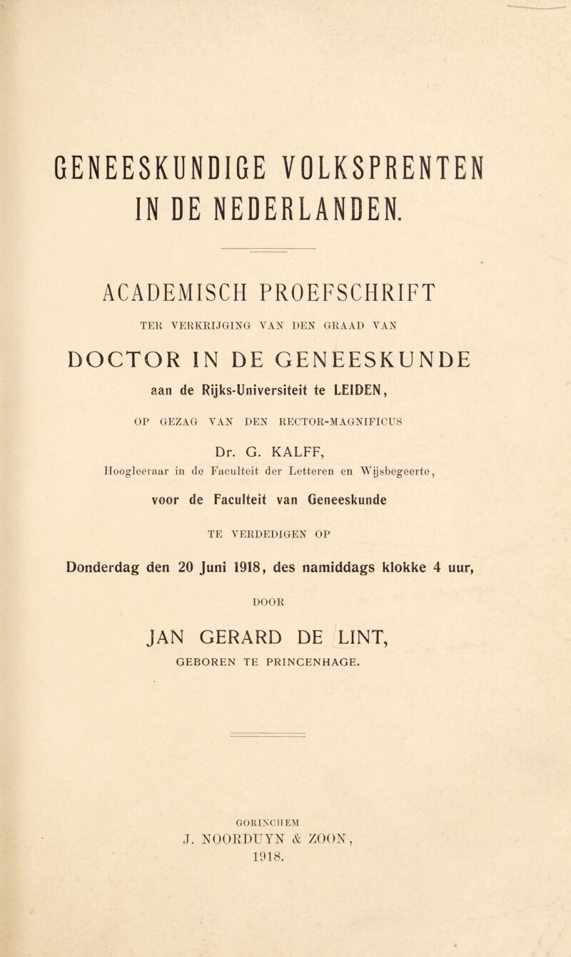 GENEESKUNDIGE VOLKSPRENTEN IN DE NEDERLANDEN. ACADEMISCH PROEFSCHRIFT TER VERKRIJGING VAN DEN GRAAD YAN DOCTOR IN DE GENEESKUNDE aan de Rijks-Universiteit te LESDEN, OP GEZAG YAN DEN RECTOR-MAGNIFICUS Dr. G. KALFF, Hoogleeraar in de Faculteit der Letteren en Wijsbegeerte, voor de Faculteit van Geneeskunde TE VERDEDIGEN OP Donderdag den 20 Juni 1918, des namiddags klokke 4 uur, DOOR JAN GERARD DE LINT, GEBOREN TE PRINCENHAGE. GORINCHEM J. NOORDUYN & ZOON, 1918.