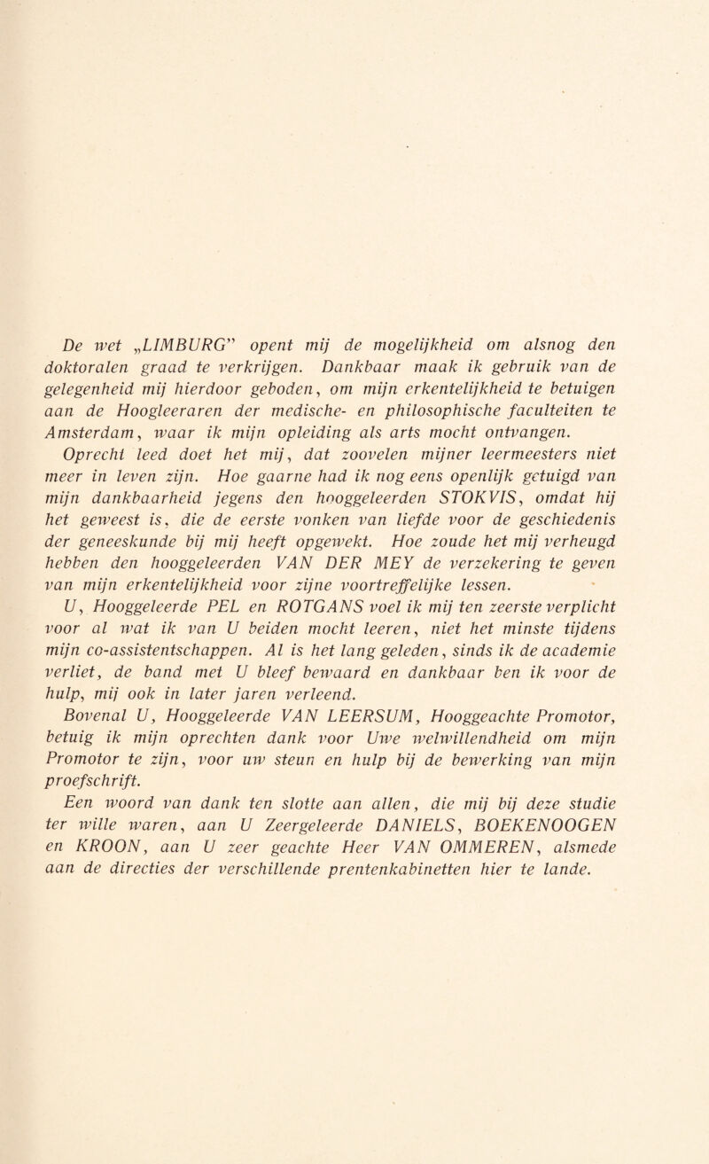 De wet „LIMBURG” /m; ^ mogelijkheid om alsnog den doktoralen graad te verkrijgen. Dankbaar maak ik gebruik van de gelegenheid mij hierdoor geboden, om mijn erkentelijkheid te betuigen aan de Hoogleeraren der medische- en philosophische faculteiten te Amsterdam, waar ik mijn opleiding als arts mocht ontvangen. Oprecht leed doet het mij, dat zoovelen mijner leermeesters niet meer in leven zijn. Hoe gaarne had ik nog eens openlijk getuigd van mijn dankbaarheid jegens den hooggeleerden STOKVIS, omdat hij het geweest is, die de eerste vonken van liefde voor de geschiedenis der geneeskunde bij mij heeft opgewekt. Hoe zoude het mij verheugd hebben den hooggeleerden VAN DER MEY de verzekering te geven van mijn erkentelijkheid voor zijne voortreffelijke lessen. U, Hooggeleerde PEL en ROTGANS voel ik mij ten zeerste verplicht voor al ivat ik van U beiden mocht leeren, niet het minste tijdens mijn co-assistentschappen. Al is het lang geleden, sinds ik de academie verliet, de band met U bleef bewaard en dankbaar ben ik voor de hulp, mij ook in later jaren verleend. Bovenal U, Hooggeleerde VAN LEERSUM, Hooggeachte Promotor, betuig ik mijn oprechten dank voor Uwe welwillendheid om mijn Promotor te zijn, voor uw steun en hulp bij de bewerking van mijn proefschrift. Een woord van dank ten slotte aan allen, die mij bij deze studie ter wille waren, aan U Zeergeleerde DANIELS, BOEKEN OOG EN en KROON, aan U zeer geachte Heer VAN OMMEREN, alsmede aan de directies der verschillende prentenkabinetten hier te lande.