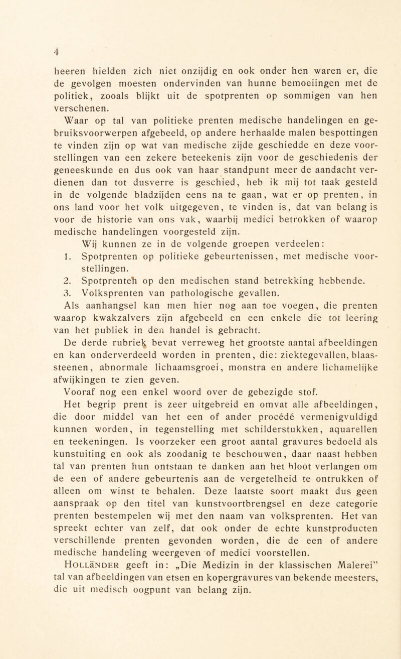 heeren hielden zich niet onzijdig en ook onder hen waren er, die de gevolgen moesten ondervinden van hunne bemoeiingen met de politiek, zooals blijkt uit de spotprenten op sommigen van hen verschenen. Waar op tal van politieke prenten medische handelingen en ge¬ bruiksvoorwerpen afgebeeld, op andere herhaalde malen bespottingen te vinden zijn op wat van medische zijde geschiedde en deze voor¬ stellingen van een zekere beteekenis zijn voor de geschiedenis der geneeskunde en dus ook van haar standpunt meer de aandacht ver¬ dienen dan tot dusverre is geschied, heb ik mij tot taak gesteld in de volgende bladzijden eens na te gaan, wat er op prenten, in ons land voor het volk uitgegeven, te vinden is, dat van belang is voor de historie van ons vak, waarbij medici betrokken of waarop medische handelingen voorgesteld zijn. Wij kunnen ze in de volgende groepen verdeelen: 1. Spotprenten op politieke gebeurtenissen, met medische voor¬ stellingen. 2. Spotprenteh op den medischen stand betrekking hebbende. 3. Volksprenten van pathologische gevallen. Als aanhangsel kan men hier nog aan toe voegen, die prenten waarop kwakzalvers zijn afgebeeld en een enkele die tot leering van het publiek in den handel is gebracht. De derde rubriek bevat verreweg het grootste aantal afbeeldingen en kan onderverdeeld worden in prenten, die: ziektegevallen, blaas¬ steenen, abnormale lichaamsgroei, monstra en andere lichamelijke afwijkingen te zien geven. Vooraf nog een enkel woord over de gebezigde stof. Het begrip prent is zeer uitgebreid en omvat alle afbeeldingen, die door middel van het een of ander procédé vermenigvuldigd kunnen worden, in tegenstelling met schilderstukken, aquarellen en teekeningen. Is voorzeker een groot aantal gravures bedoeld als kunstuiting en ook als zoodanig te beschouwen, daar naast hebben tal van prenten hun ontstaan te danken aan het bloot verlangen om de een of andere gebeurtenis aan de vergetelheid te ontrukken of alleen om winst te behalen. Deze laatste soort maakt dus geen aanspraak op den titel van kunstvoortbrengsel en deze categorie prenten bestempelen wij met den naam van volksprenten. Het van spreekt echter van zelf, dat ook onder de echte kunstproducten verschillende prenten gevonden worden, die de een of andere medische handeling weergeven of medici voorstellen. Hollünder geeft in: „Die Medizin in der klassischen Malerei” tal van afbeeldingen van etsen en kopergravures van bekende meesters, die uit medisch oogpunt van belang zijn.