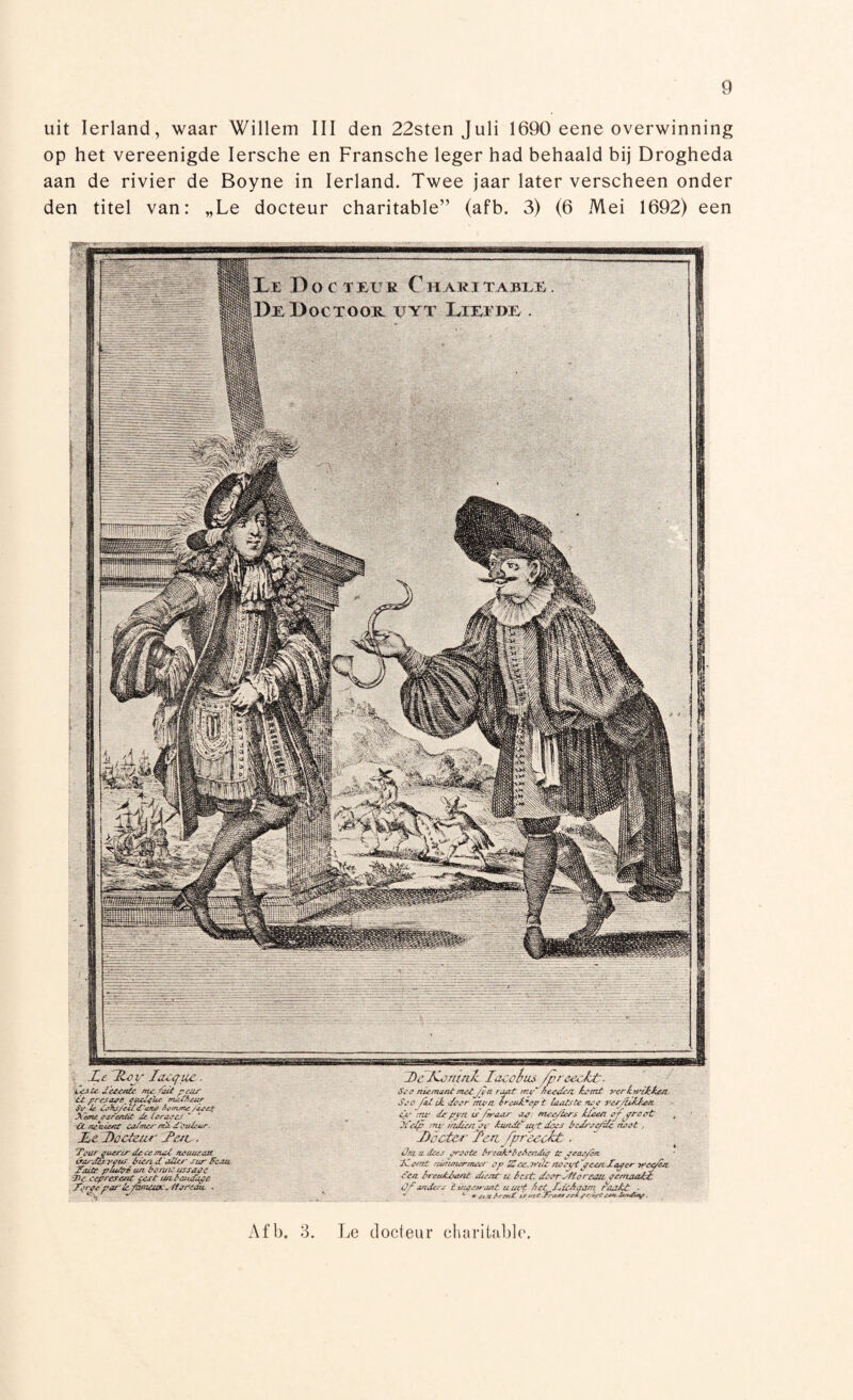 uit Ierland, waar Willem III den 22sten Juli 1690 eene overwinning op het vereenigde Iersche en Fransche leger had behaald bij Drogheda aan de rivier de Boyne in Ierland. Twee jaar later verscheen onder den titel van: „Le docteur charitable” (afb. 3) (6 Mei 1692) een IK D O € I EU K C HARÏTABLÊ DbDoctoor vyt Lieïkr. ilflWMfKipw! : Lêfltoy Iaoqtic, êeJ Ce. detente. me-teit. ptUS t£ presage, fueófüe maUteur St’ U Cete/iel furie /tittnme /aseif Xemt saréntie Pc ie rare/  * ■ÜLiteuiert colmer Couleur. Ld Docteur JPetv. 'Ttntr qucrir decemal nemieaa. irarduveui trien d alter sur fe/ue Teute plu/eé eut bemit ussaste 7>e cepresent pest tuil at Tape Torste porie/teteux.f/artuu ■ De Kornak laccèus /preeckt. Sea niemand met. fin rsutP my~ freesten temt verkwikten. Sstr fel tk deer 'men erevteept laatste nee ver/ïttetea. es- ~tw de pyn is /waar ap: mee/hrs klem aftreet 'Welp mv iadce/ipv teude'typ does tred/sepde neet . Doctor Ten fprecokt, Üni u. 'dees jrffüte Break* tteAfitdia tc jeai/óft kCêmt wWmv' i?p £a^wu't ctfi dtf/Èt u Bist, dspt r'fitt rctDt f&#***> Of mders 'tuis?want aut't Bet £*kiAaam raakt - v 4 *■ ota /’rpet£ is vzcKriisr* &**&*%?, Afb. 3. Le docteur charitable
