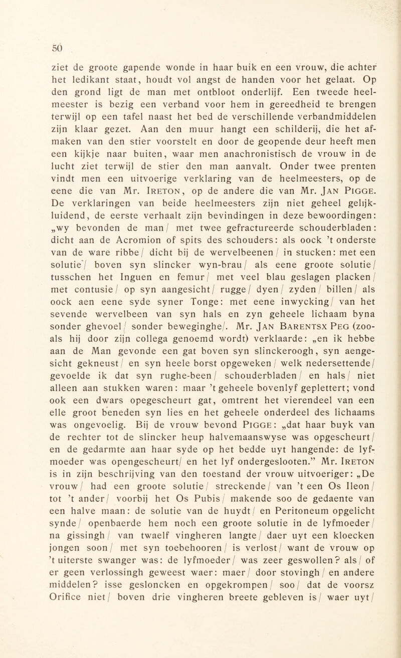 ziet de groote gapende wonde in haar buik en een vrouw, die achter het ledikant staat, houdt vol angst de handen voor het gelaat. Op den grond ligt de man met ontbloot onderlijf. Een tweede heel¬ meester is bezig een verband voor hem in gereedheid te brengen terwijl op een tafel naast het bed de verschillende verbandmiddelen zijn klaar gezet. Aan den muur hangt een schilderij, die het af¬ maken van den stier voorstelt en door de geopende deur heeft men een kijkje naar buiten, waar men anachronistisch de vrouw in de lucht ziet terwijl de stier den man aanvalt. Onder twee prenten vindt men een uitvoerige verklaring van de heelmeesters, op de eene die van Mr. Ireton, op de andere die van Mr. Jan Pigge. De verklaringen van beide heelmeesters zijn niet geheel gelijk¬ luidend, de eerste verhaalt zijn bevindingen in deze bewoordingen: „wy bevonden de man / met twee gefractureerde schouderbladen: dicht aan de Acromion of spits des schouders: als oock ’t onderste van de ware ribbe/ dicht bij de wervelbeenen / in stucken: meteen solutie/ boven syn slincker wyn-brau / als eene groote solutie/ tusschen het Inguen en femur/ met veel blau geslagen placken / met contusie / op syn aangesicht/ rugge / dyen / zyden / billen/ als oock aen eene syde syner Tonge: met eene inwycking/ van het sevende wervelbeen van syn hals en zyn geheele lichaam byna sonder ghevoel/ sonder beweginghe/. Mr. Jan Barentsx Peg (zoo- als hij door zijn collega genoemd wordt) verklaarde: „en ik hebbe aan de Man gevonde een gat boven syn slinckeroogh, syn aenge- sicht gekneust / en syn heele borst opgeweken / welk nedersettende/ gevoelde ik dat syn rughe-been / schouderbladen/ en hals / niet alleen aan stukken waren: maar ’t geheele bovenlyf geplettert; vond ook een dwars opegescheurt gat, omtrent het vierendeel van een elle groot beneden syn lies en het geheele onderdeel des lichaams was ongevoelig. Bij de vrouw bevond Pigge: „dat haar buyk van de rechter tot de slincker heup halvemaanswyse was opgescheurt/ en de gedarmte aan haar syde op het bedde uyt hangende: de lyf- moeder was opengescheurt/ en het lyf ondergeslooten.” Mr. Ireton is in zijn beschrijving van den toestand der vrouw uitvoeriger: „De vrouw/ had een groote solutie/ streckende/ van ’t een Os Ileon/ tot ’t ander/ voorbij het Os Pubis/ makende soo de gedaente van een halve maan: de solutie van de huydt/ en Peritoneum opgelicht synde / openbaerde hem noch een groote solutie in de lyfmoeder/ na gissingh / van twaelf vingheren langte / daer uyt een kloecken jongen soon / met syn toebehooren / is verlost / want de vrouw op ’t uiterste swanger was: de lyfmoeder/ was zeer geswollen? als/ of er geen verlossingh geweest waer: maer/ door stovingh / en andere middelen? isse gesloncken en opgekrompen/ soo/ dat de voorsz Orifice niet/ boven drie vingheren breete gebleven is/ waer uyt/